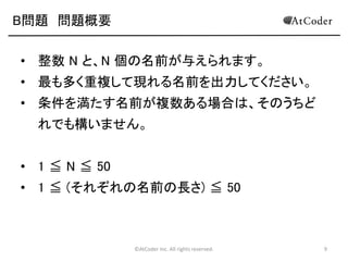 ©AtCoder Inc. All rights reserved. 9
B問題 問題概要
• 整数 N と、N 個の名前が与えられます。
• 最も多く重複して現れる名前を出力してください。
• 条件を満たす名前が複数ある場合は、そのうちど
れでも構いません。
• 1 ≦ N ≦ 50
• 1 ≦ (それぞれの名前の長さ) ≦ 50
 