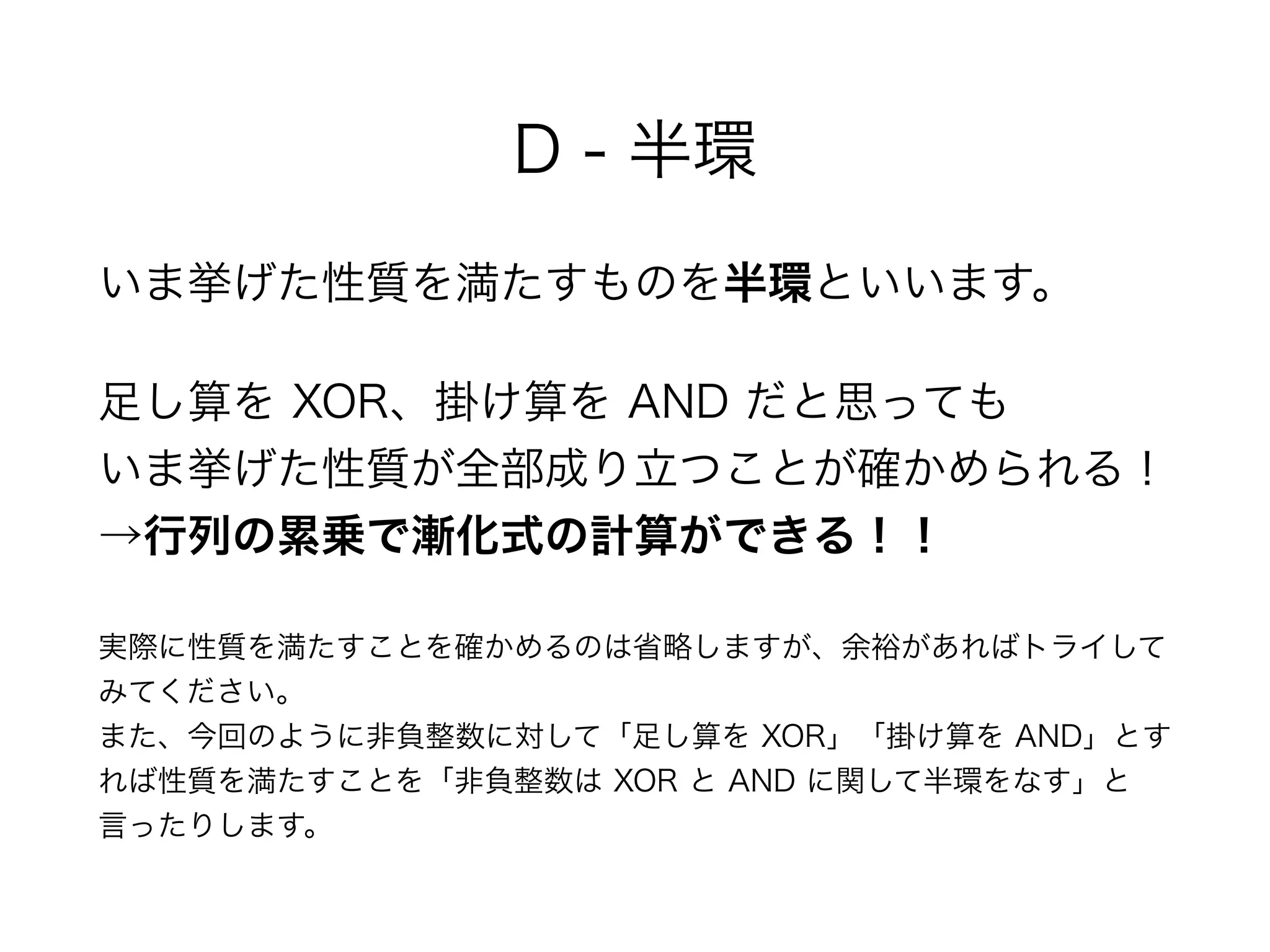 D - 半環
いま挙げた性質を満たすものを半環といいます。
足し算を XOR、掛け算を AND だと思っても 
いま挙げた性質が全部成り立つことが確かめられる！ 
→行列の累乗で漸化式の計算ができる！！
実際に性質を満たすことを確かめるのは省略しますが、余裕があればトライして
みてください。 
また、今回のように非負整数に対して「足し算を XOR」「掛け算を AND」とす
れば性質を満たすことを「非負整数は XOR と AND に関して半環をなす」と
言ったりします。
 