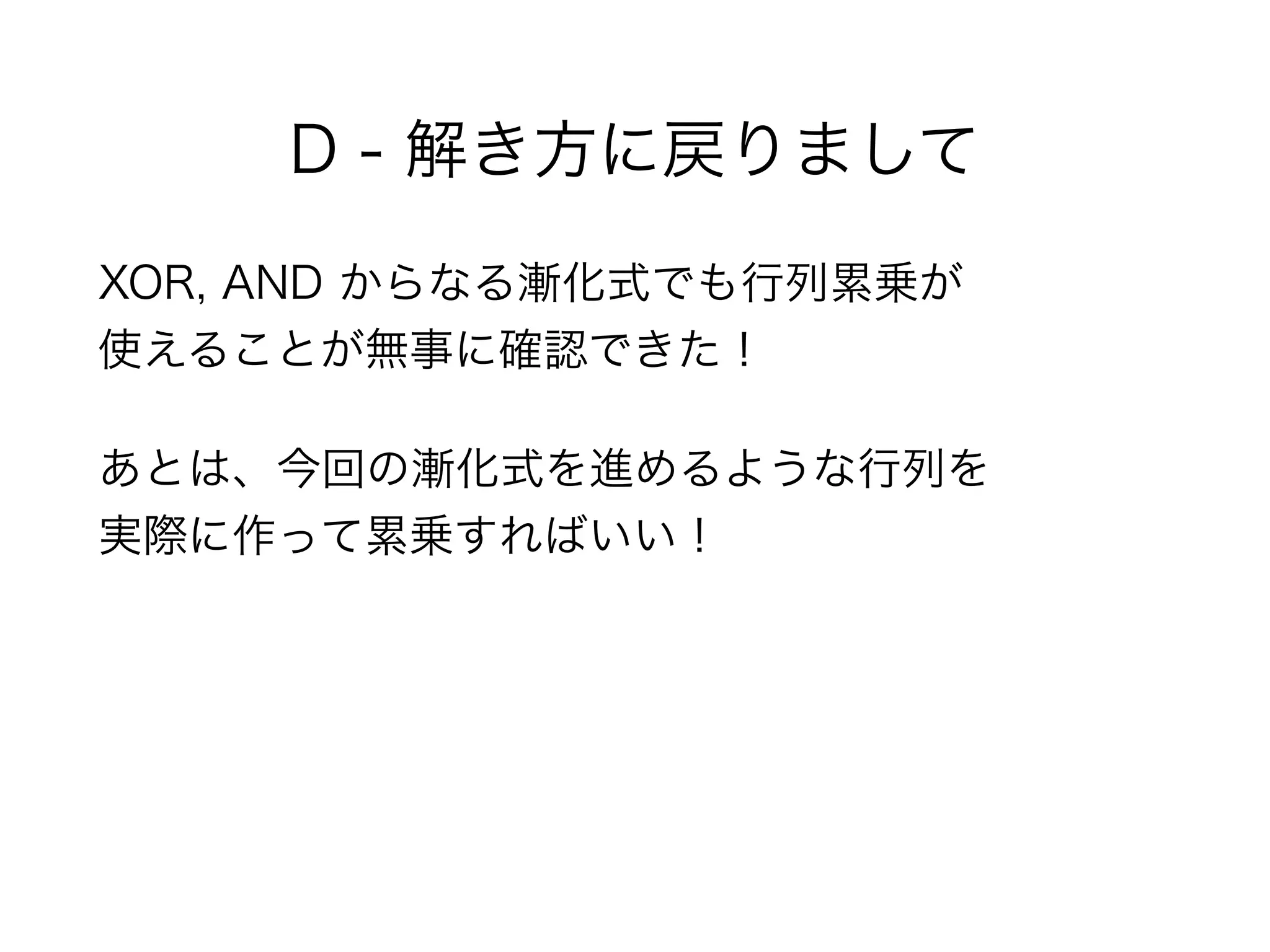 D - 解き方に戻りまして
XOR, AND からなる漸化式でも行列累乗が 
使えることが無事に確認できた！
あとは、今回の漸化式を進めるような行列を 
実際に作って累乗すればいい！
 