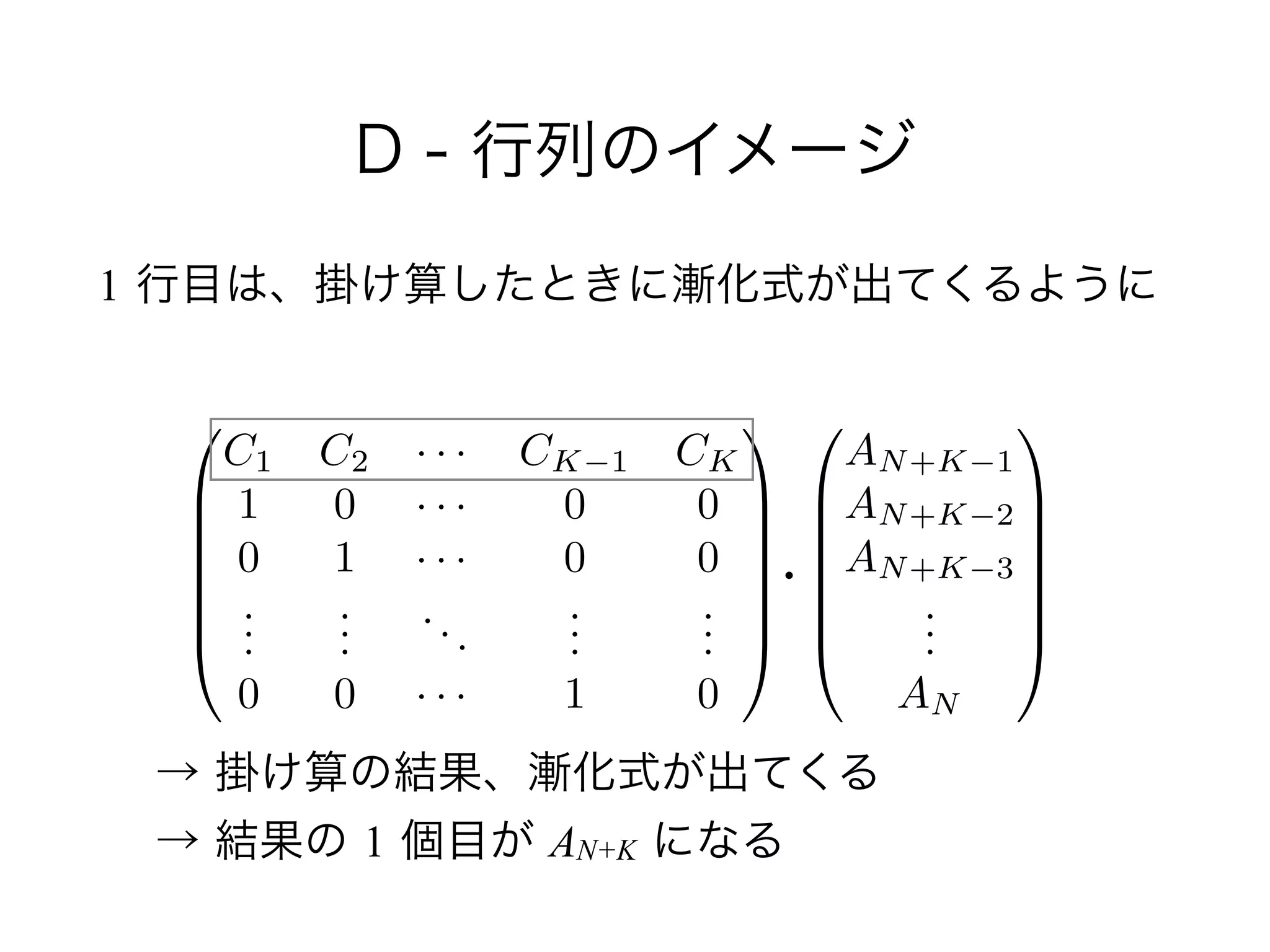 D - 行列のイメージ
1 行目は、掛け算したときに漸化式が出てくるように
0
B
B
B
B
B
@
AN+K 1
AN+K 2
AN+K 3
...
AN
1
C
C
C
C
C
A
0
B
B
B
B
B
@
C1 C2 · · · CK 1 CK
1 0 · · · 0 0
0 1 · · · 0 0
...
...
...
...
...
0 0 · · · 1 0
1
C
C
C
C
C
A
・
→ 掛け算の結果、漸化式が出てくる 
→ 結果の 1 個目が AN+K になる
 
