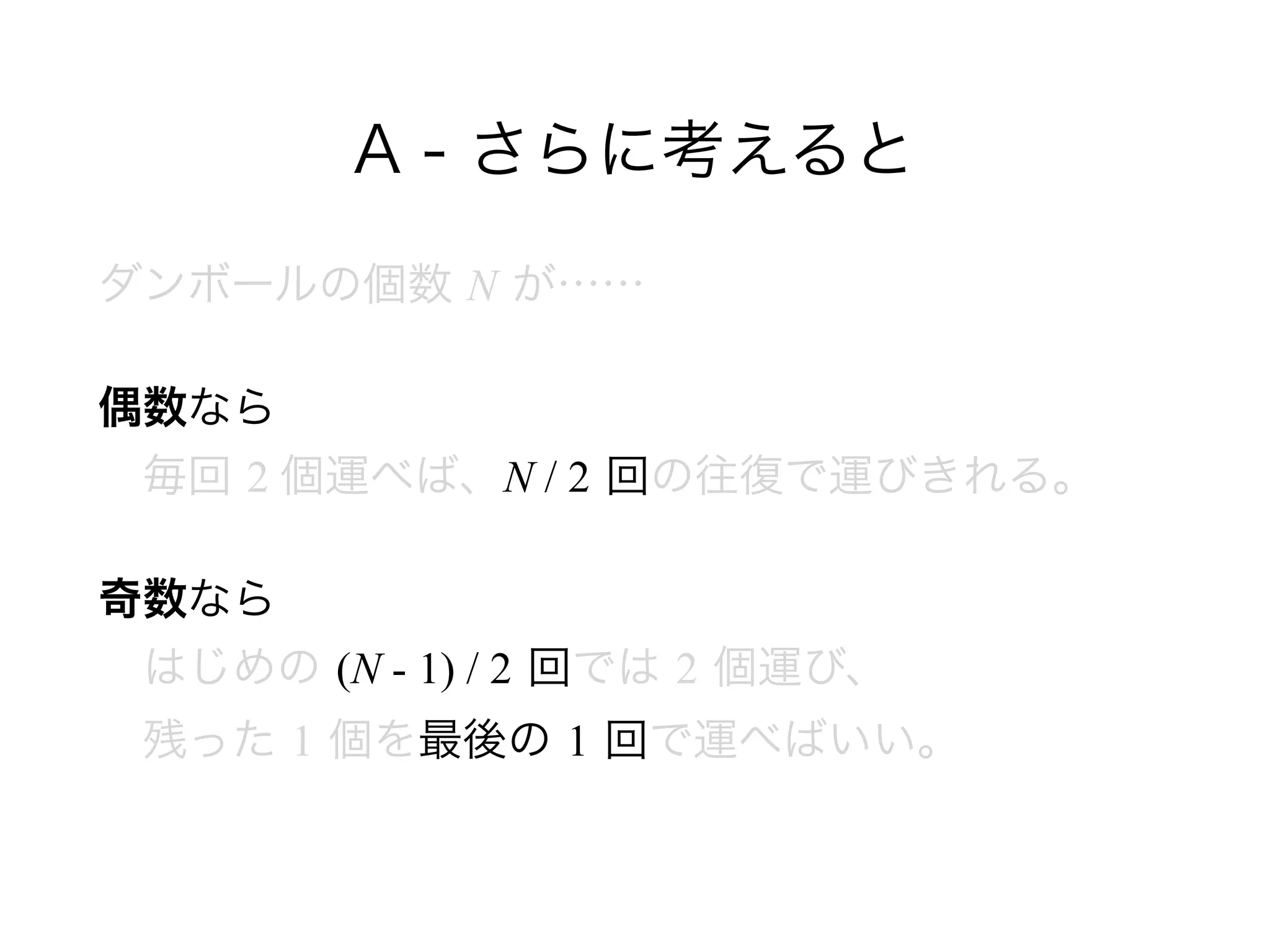 A - さらに考えると
ダンボールの個数 N が……
偶数なら 
 毎回 2 個運べば、N / 2 回の往復で運びきれる。
奇数なら 
 はじめの (N - 1) / 2 回では 2 個運び、 
 残った 1 個を最後の 1 回で運べばいい。
 