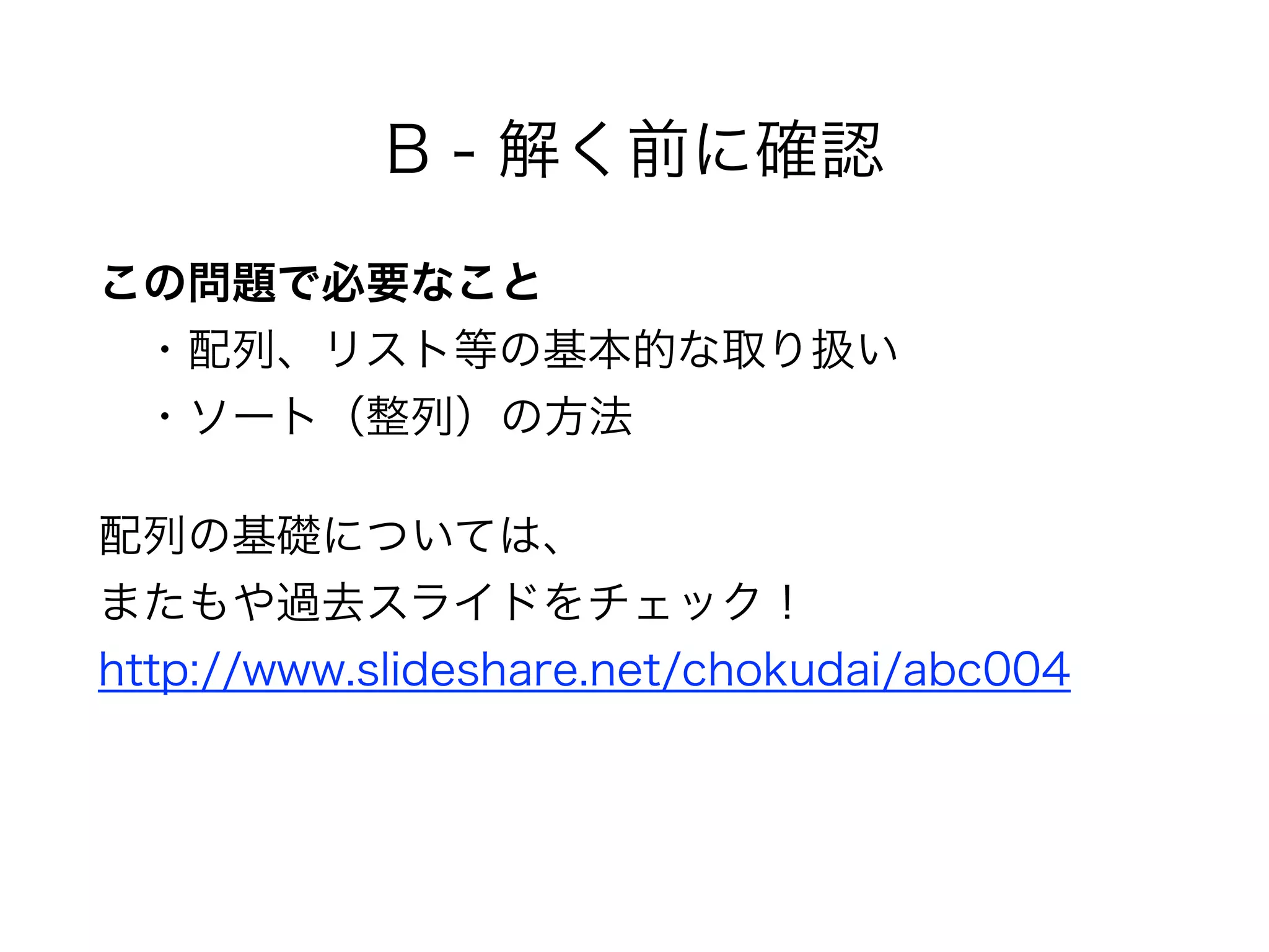 B - 解く前に確認
この問題で必要なこと 
 ・配列、リスト等の基本的な取り扱い 
 ・ソート（整列）の方法
配列の基礎については、 
またもや過去スライドをチェック！ 
http://www.slideshare.net/chokudai/abc004
 