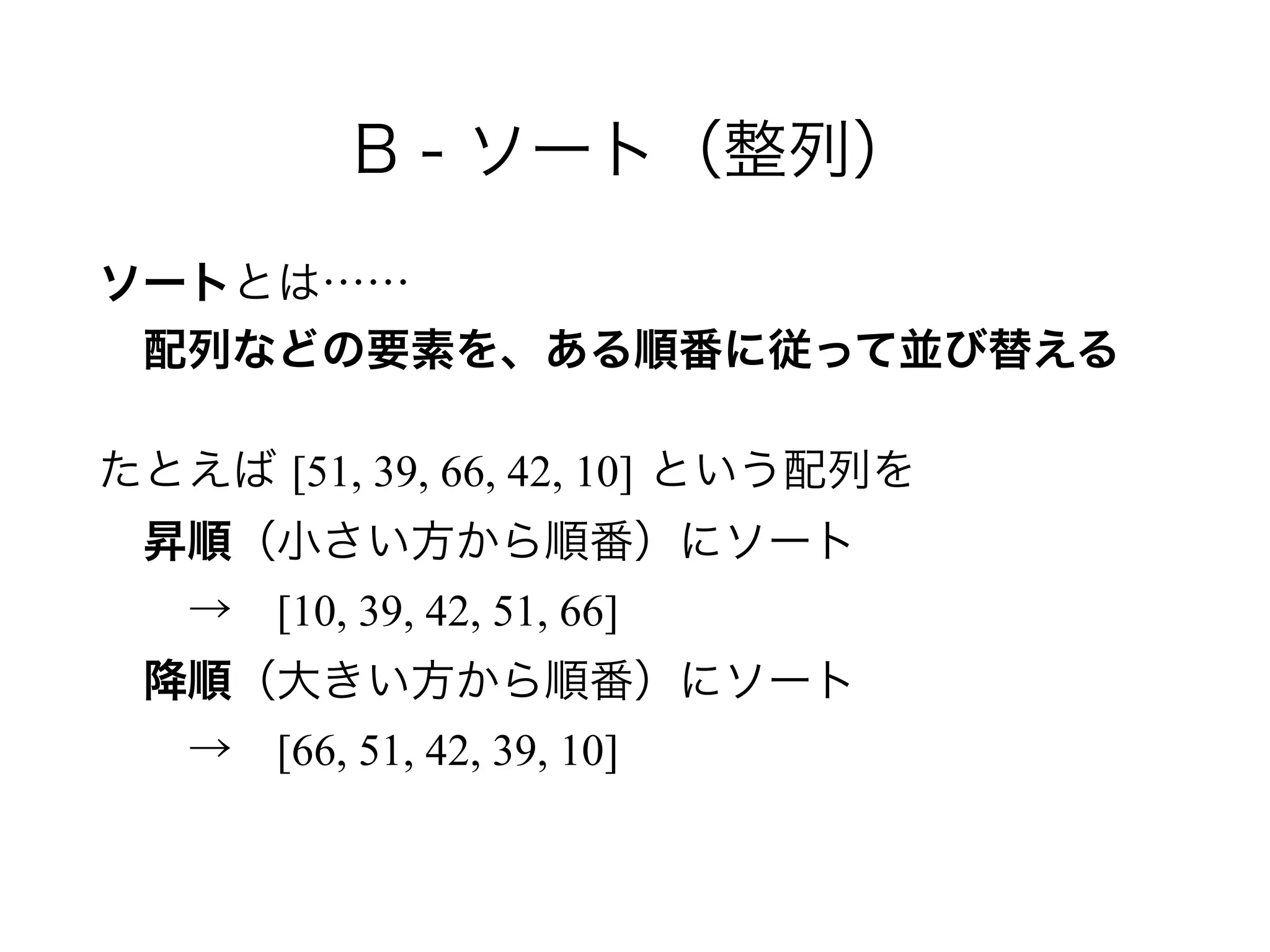 B - ソート（整列）
ソートとは…… 
 配列などの要素を、ある順番に従って並び替える
たとえば [51, 39, 66, 42, 10] という配列を 
 昇順（小さい方から順番）にソート 
  → [10, 39, 42, 51, 66] 
 降順（大きい方から順番）にソート 
  → [66, 51, 42, 39, 10]
 