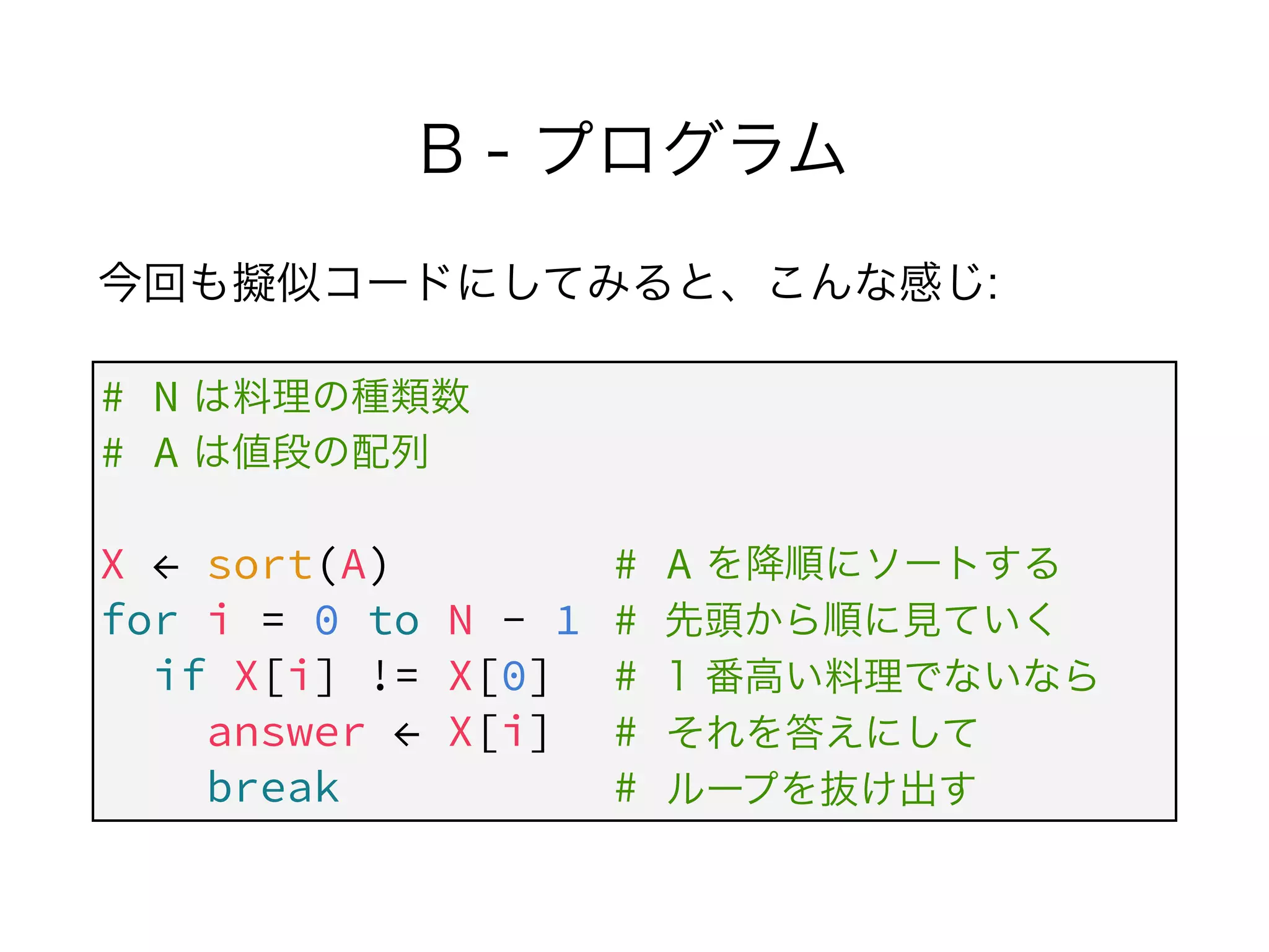 B - プログラム
今回も擬似コードにしてみると、こんな感じ:
# N
# A
 
X ← sort(A) # A
for i = 0 to N - 1 #
if X[i] != X[0] #
answer ← X[i] #
break #
は料理の種類数
は値段の配列
を降順にソートする
先頭から順に見ていく
1 番高い料理でないなら
それを答えにして
ループを抜け出す
 
