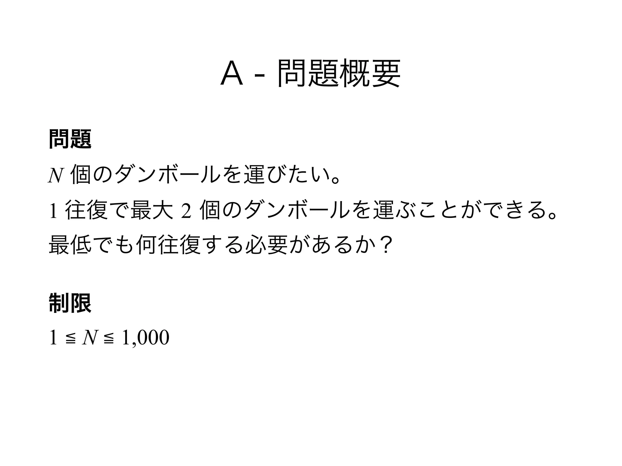A - 問題概要
問題 
N 個のダンボールを運びたい。 
1 往復で最大 2 個のダンボールを運ぶことができる。 
最低でも何往復する必要があるか？
制限 
1 ≦ N ≦ 1,000
 