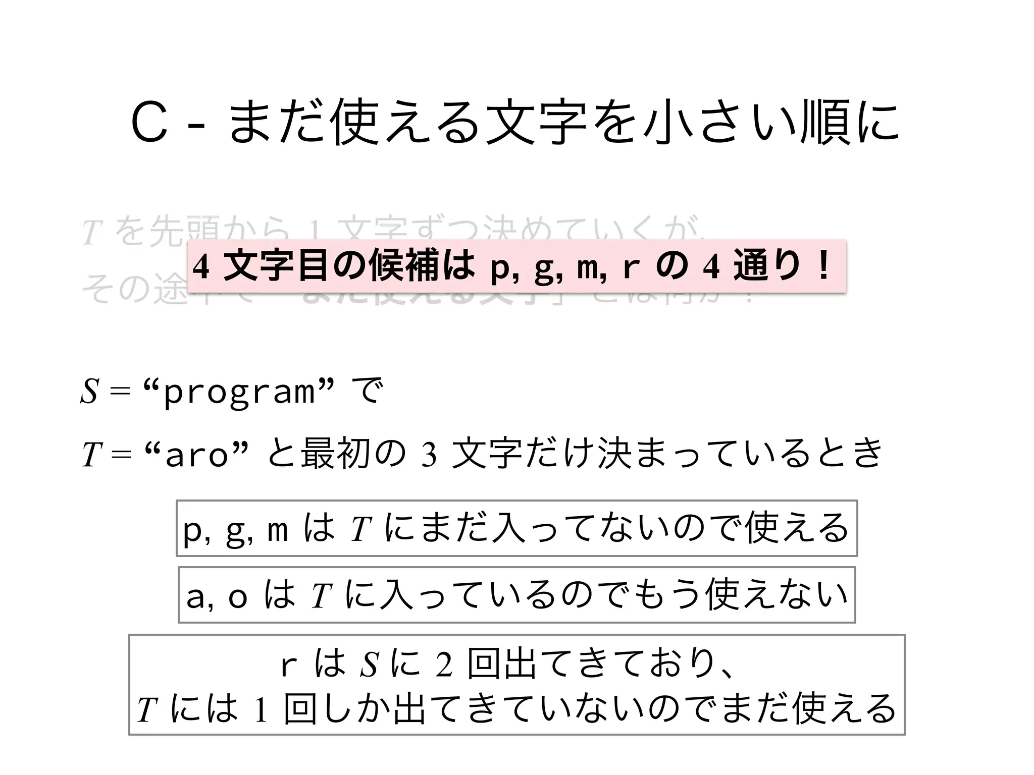 C - まだ使える文字を小さい順に
T を先頭から 1 文字ずつ決めていくが、 
その途中で「まだ使える文字」とは何か？
S = “program” で 
T = “aro” と最初の 3 文字だけ決まっているとき
p, g, m は T にまだ入ってないので使える
a, o は T に入っているのでもう使えない
r は S に 2 回出てきており、 
T には 1 回しか出てきていないのでまだ使える
4 文字目の候補は p, g, m, r の 4 通り！
 