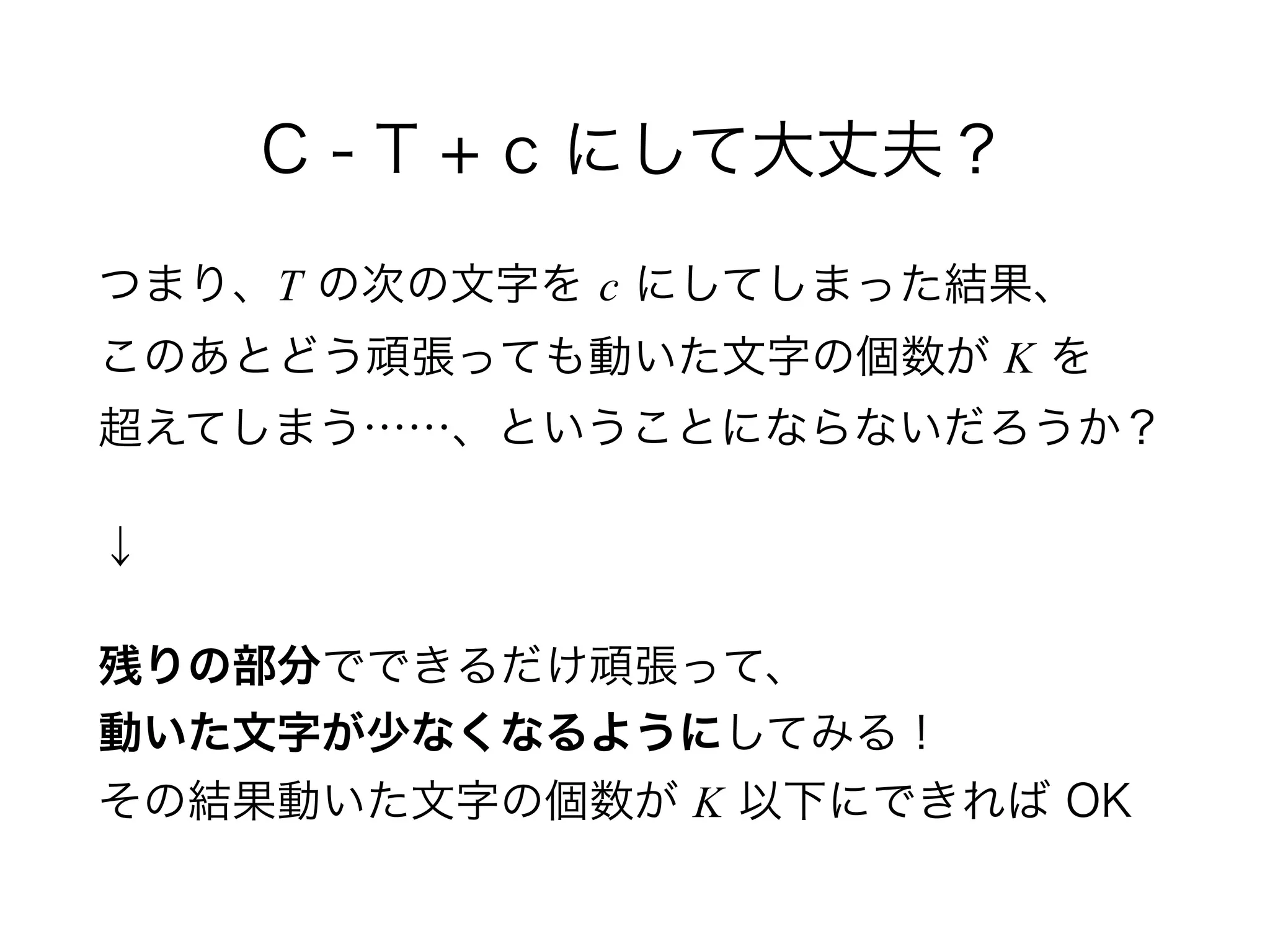 C - T + c にして大丈夫？
つまり、T の次の文字を c にしてしまった結果、 
このあとどう頑張っても動いた文字の個数が K を 
超えてしまう……、ということにならないだろうか？
↓
残りの部分でできるだけ頑張って、 
動いた文字が少なくなるようにしてみる！ 
その結果動いた文字の個数が K 以下にできれば OK
 
