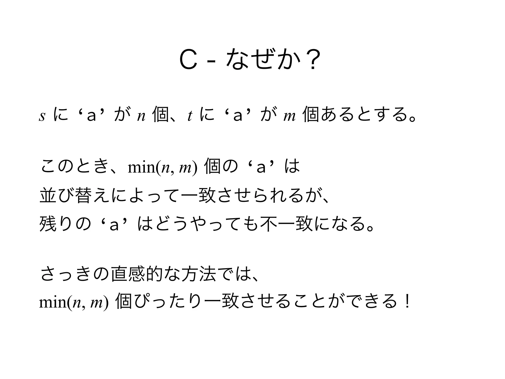 C - なぜか？
s に ‘a’ が n 個、t に ‘a’ が m 個あるとする。
このとき、min(n, m) 個の ‘a’ は 
並び替えによって一致させられるが、 
残りの ‘a’ はどうやっても不一致になる。
さっきの直感的な方法では、 
min(n, m) 個ぴったり一致させることができる！
 