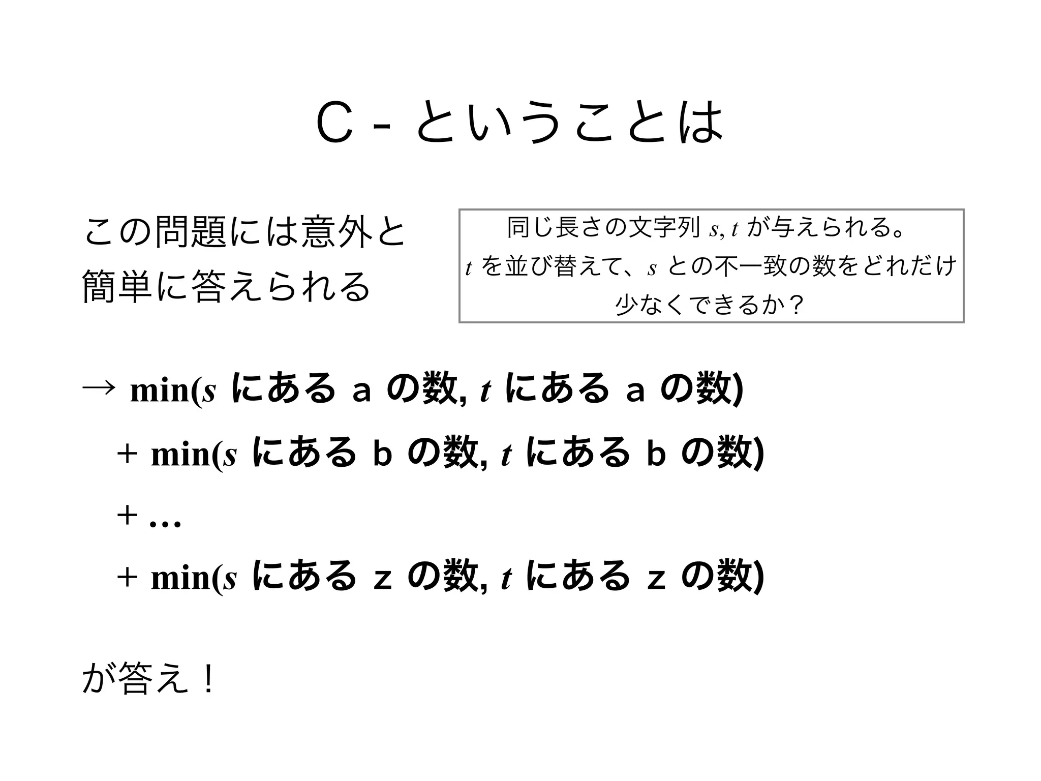 C - ということは
この問題には意外と 
簡単に答えられる
→ min(s にある a の数, t にある a の数) 
 + min(s にある b の数, t にある b の数) 
 + … 
 + min(s にある z の数, t にある z の数)
が答え！
同じ長さの文字列 s, t が与えられる。 
t を並び替えて、s との不一致の数をどれだけ 
少なくできるか？
 