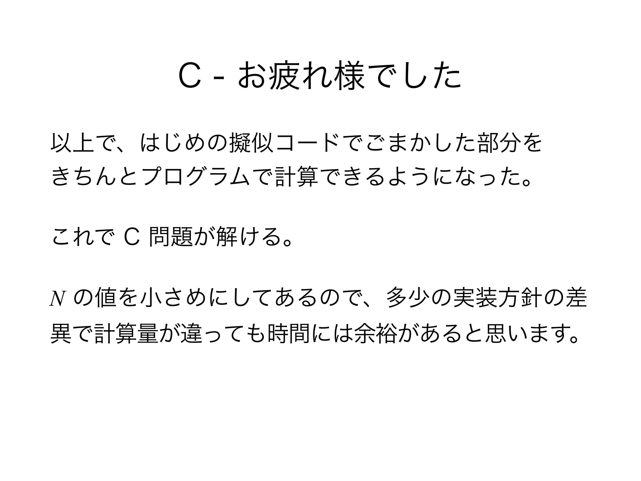 C - お疲れ様でした
以上で、はじめの擬似コードでごまかした部分を 
きちんとプログラムで計算できるようになった。
これで C 問題が解ける。
N の値を小さめにしてあるので、多少の実装方針の差
異で計算量が違っても時間には余裕があると思います。
 