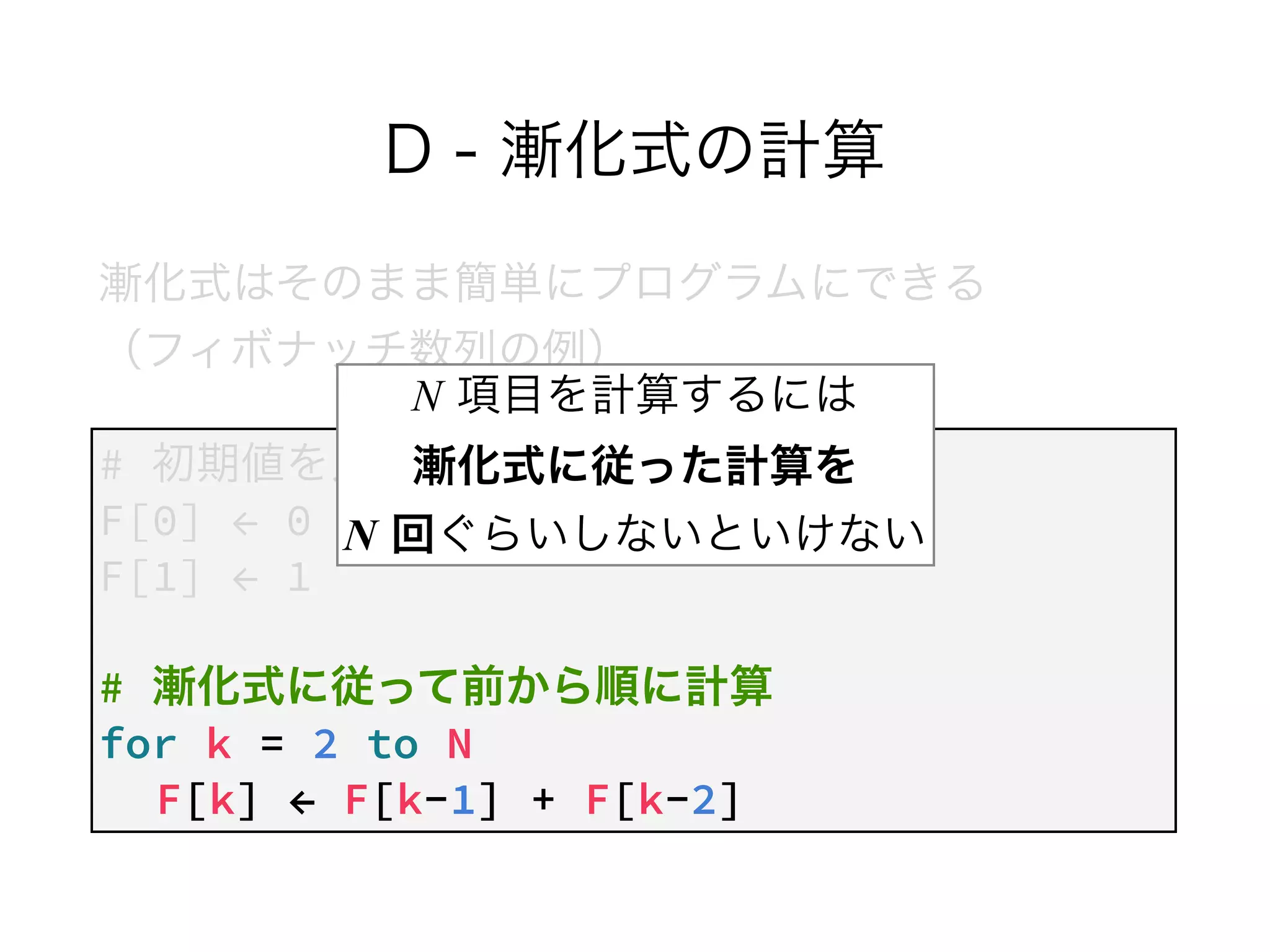 D - 漸化式の計算
漸化式はそのまま簡単にプログラムにできる 
（フィボナッチ数列の例）
# 初期値を入れる
F[0] ← 0
F[1] ← 1
!
# 漸化式に従って前から順に計算
for k = 2 to N
F[k] ← F[k-1] + F[k-2]
N 項目を計算するには 
漸化式に従った計算を  
N 回ぐらいしないといけない
 