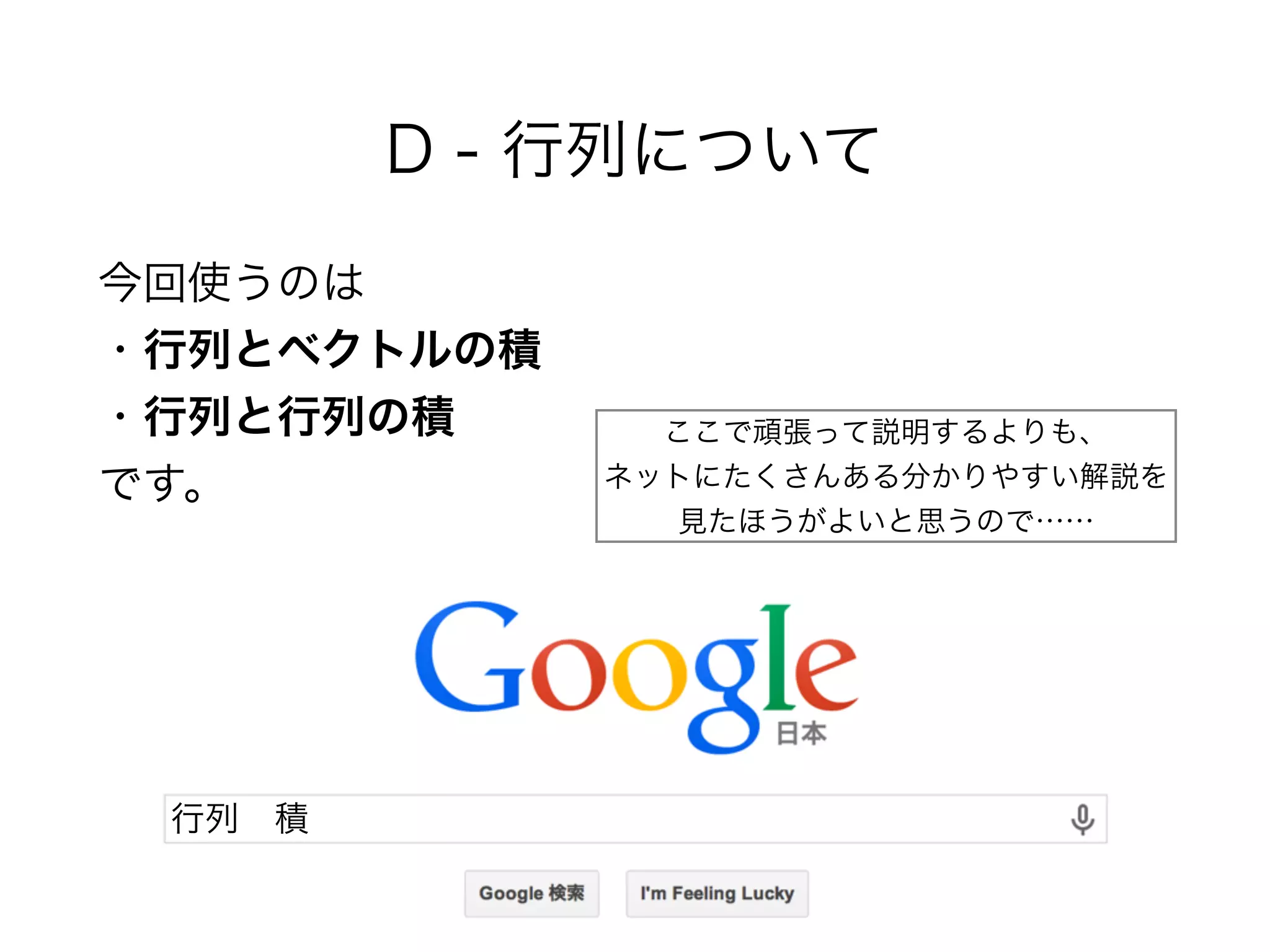 D - 行列について
今回使うのは 
・行列とベクトルの積 
・行列と行列の積 
です。
行列 積
ここで頑張って説明するよりも、 
ネットにたくさんある分かりやすい解説を 
見たほうがよいと思うので……
 