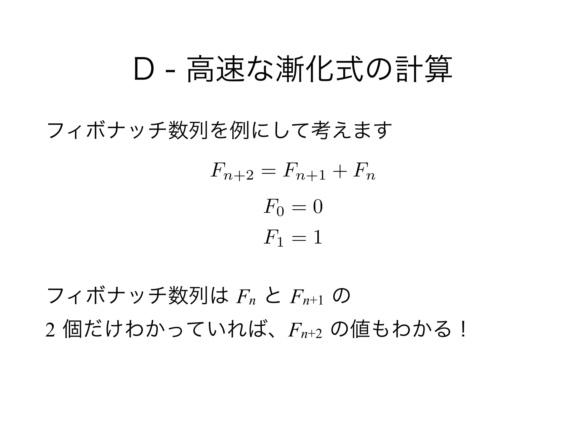 D - 高速な漸化式の計算
フィボナッチ数列を例にして考えます
!
!
フィボナッチ数列は Fn と Fn+1 の 
2 個だけわかっていれば、Fn+2 の値もわかる！
Fn+2 = Fn+1 + Fn
F0 = 0
F1 = 1
 
