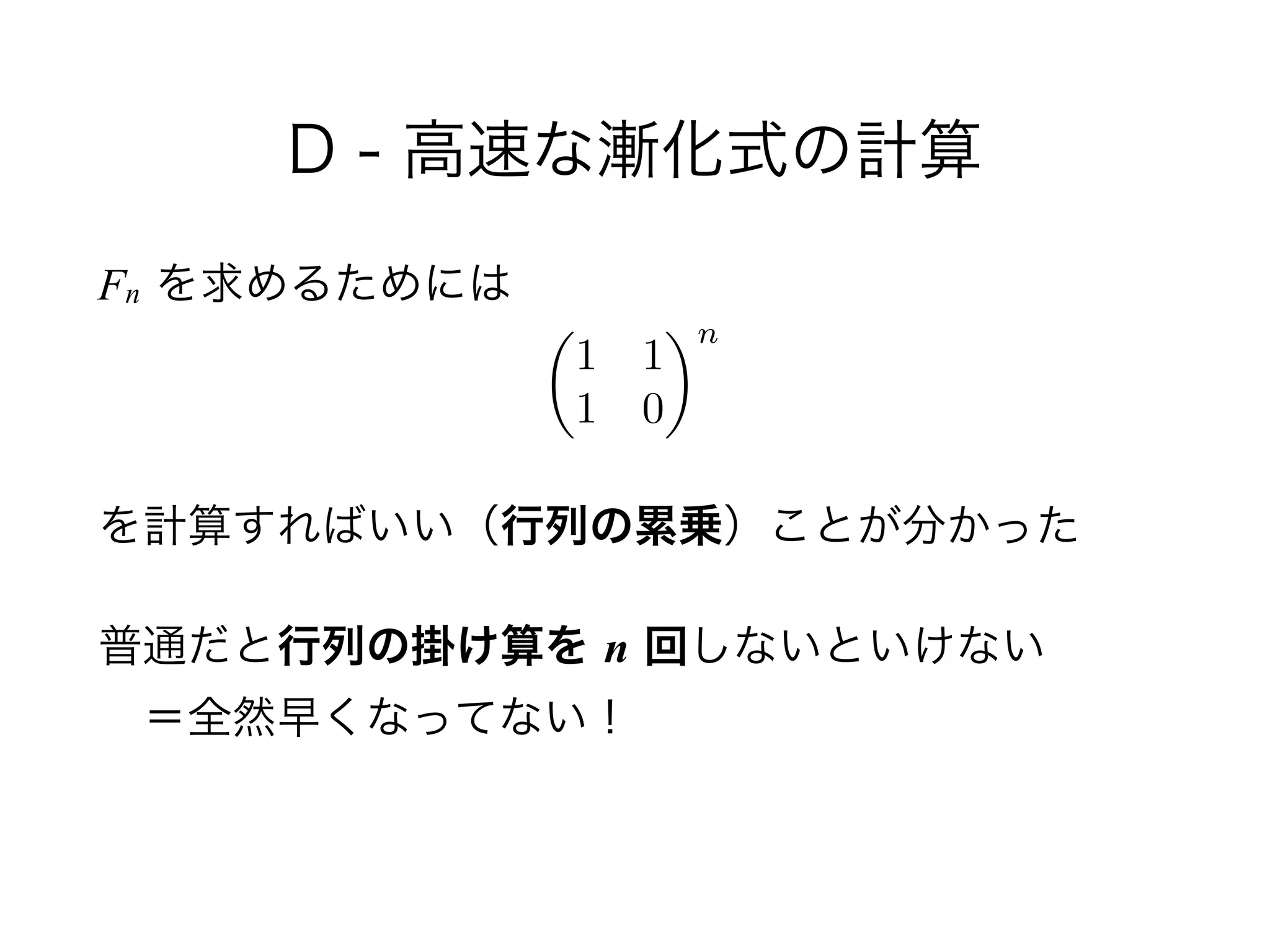D - 高速な漸化式の計算
Fn を求めるためには
!
を計算すればいい（行列の累乗）ことが分かった
普通だと行列の掛け算を n 回しないといけない 
 ＝全然早くなってない！
✓
1 1
1 0
◆n
 