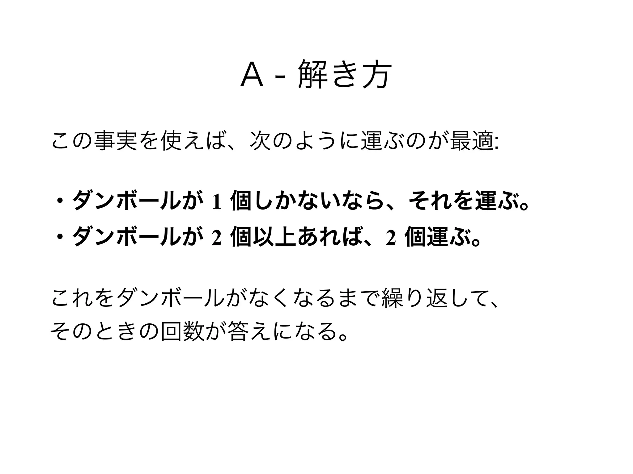 A - 解き方
この事実を使えば、次のように運ぶのが最適:
・ダンボールが 1 個しかないなら、それを運ぶ。 
・ダンボールが 2 個以上あれば、2 個運ぶ。
これをダンボールがなくなるまで繰り返して、 
そのときの回数が答えになる。
 