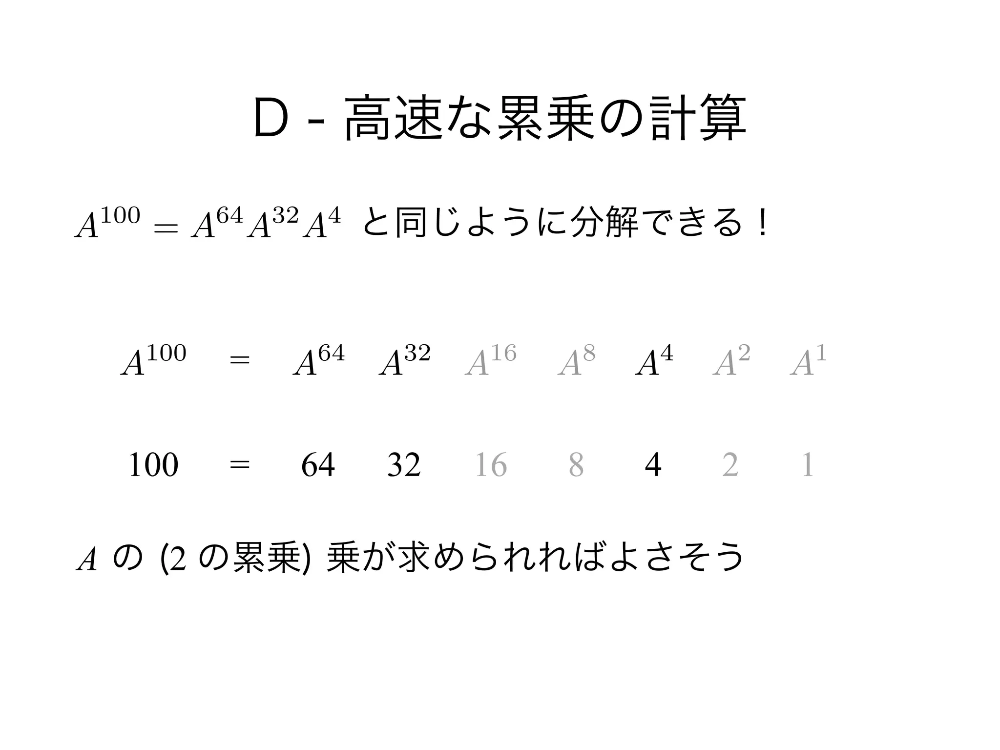 D - 高速な累乗の計算
        と同じように分解できる！
!
!
 
A の (2 の累乗) 乗が求められればよさそう
A100
100
=
= 64 32 16 8 4 2 1
A100
= A64
A32
A4
A64
A32
A16
A8
A2
A1
A4
 