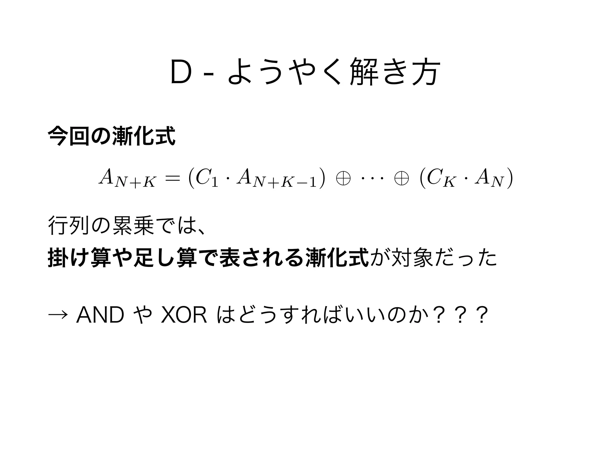 D - ようやく解き方
今回の漸化式
 
行列の累乗では、 
掛け算や足し算で表される漸化式が対象だった
→ AND や XOR はどうすればいいのか？？？
AN+K = (C1 · AN+K 1) · · · (CK · AN )
 