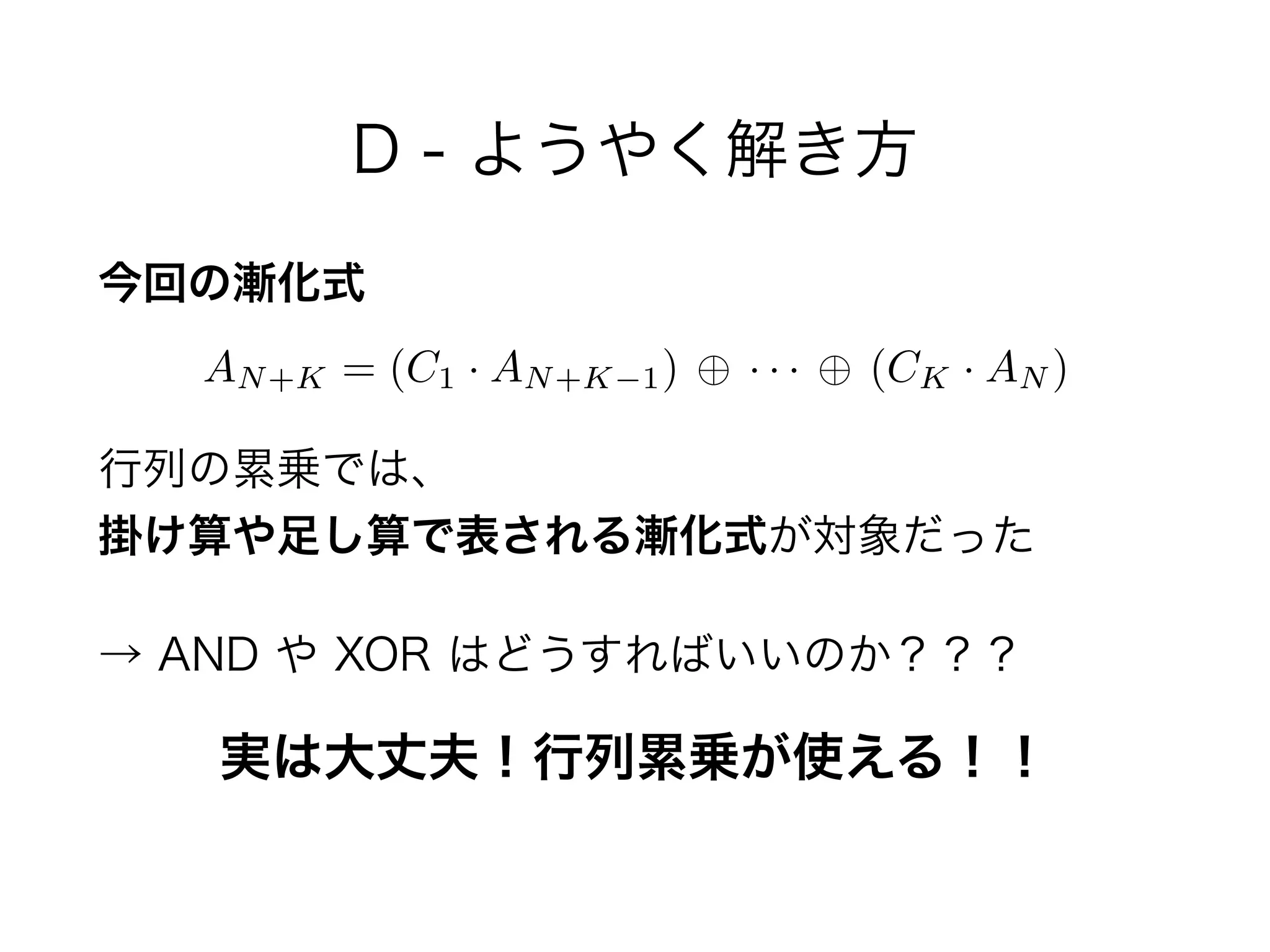 D - ようやく解き方
今回の漸化式
 
行列の累乗では、 
掛け算や足し算で表される漸化式が対象だった
→ AND や XOR はどうすればいいのか？？？
AN+K = (C1 · AN+K 1) · · · (CK · AN )
実は大丈夫！行列累乗が使える！！
 