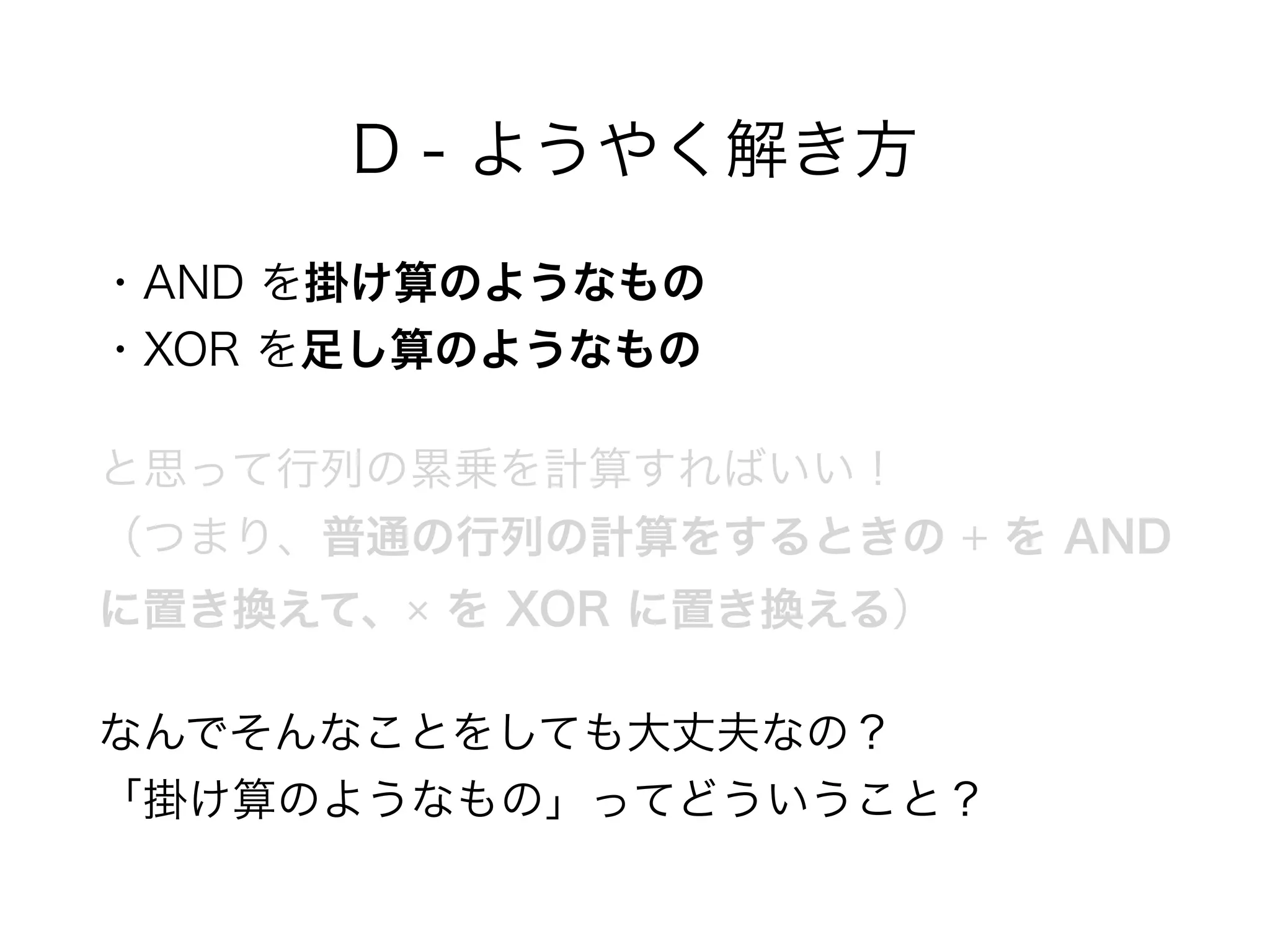 D - ようやく解き方
・AND を掛け算のようなもの 
・XOR を足し算のようなもの
と思って行列の累乗を計算すればいい！ 
（つまり、普通の行列の計算をするときの + を AND
に置き換えて、× を XOR に置き換える）
なんでそんなことをしても大丈夫なの？ 
「掛け算のようなもの」ってどういうこと？
 