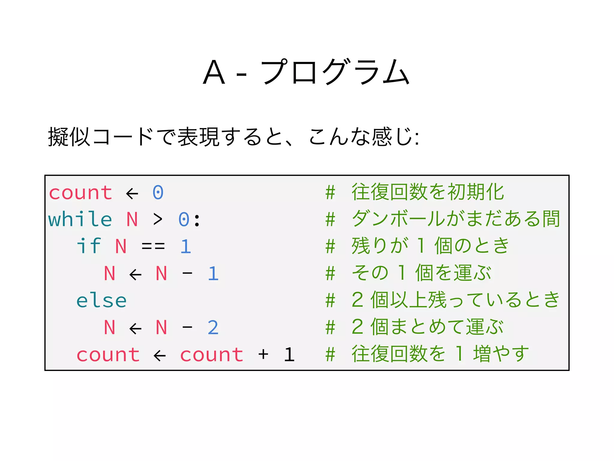 A - プログラム
擬似コードで表現すると、こんな感じ:
count ← 0 #
while N > 0: #
if N == 1 #
N ← N - 1 #
else #
N ← N - 2 #
count ← count + 1 #
往復回数を初期化
ダンボールがまだある間
残りが 1 個のとき
その 1 個を運ぶ
2 個以上残っているとき
2 個まとめて運ぶ
往復回数を 1 増やす
 
