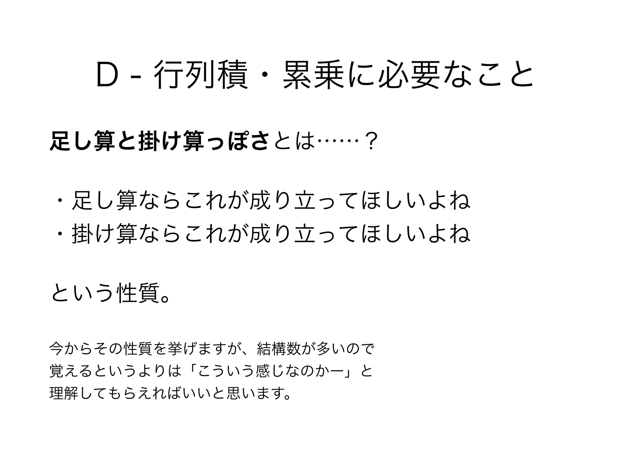D - 行列積・累乗に必要なこと
足し算と掛け算っぽさとは……？
・足し算ならこれが成り立ってほしいよね 
・掛け算ならこれが成り立ってほしいよね
という性質。
今からその性質を挙げますが、結構数が多いので 
覚えるというよりは「こういう感じなのかー」と 
理解してもらえればいいと思います。
 