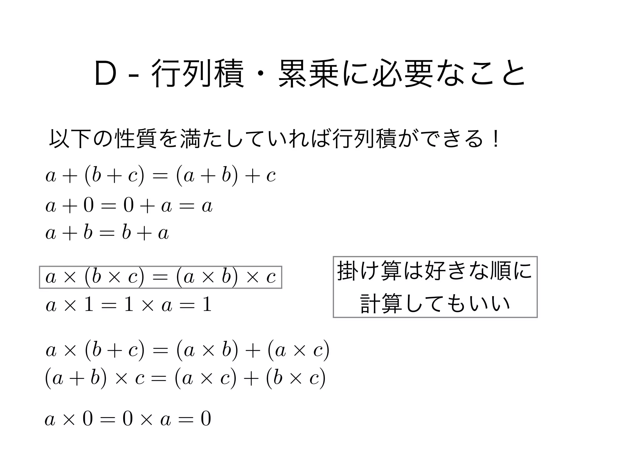 D - 行列積・累乗に必要なこと
以下の性質を満たしていれば行列積ができる！
a + (b + c) = (a + b) + c
a + 0 = 0 + a = a
a + b = b + a
a ⇥ (b ⇥ c) = (a ⇥ b) ⇥ c
a ⇥ 1 = 1 ⇥ a = 1
a ⇥ (b + c) = (a ⇥ b) + (a ⇥ c)
(a + b) ⇥ c = (a ⇥ c) + (b ⇥ c)
a ⇥ 0 = 0 ⇥ a = 0
掛け算は好きな順に 
計算してもいい
 