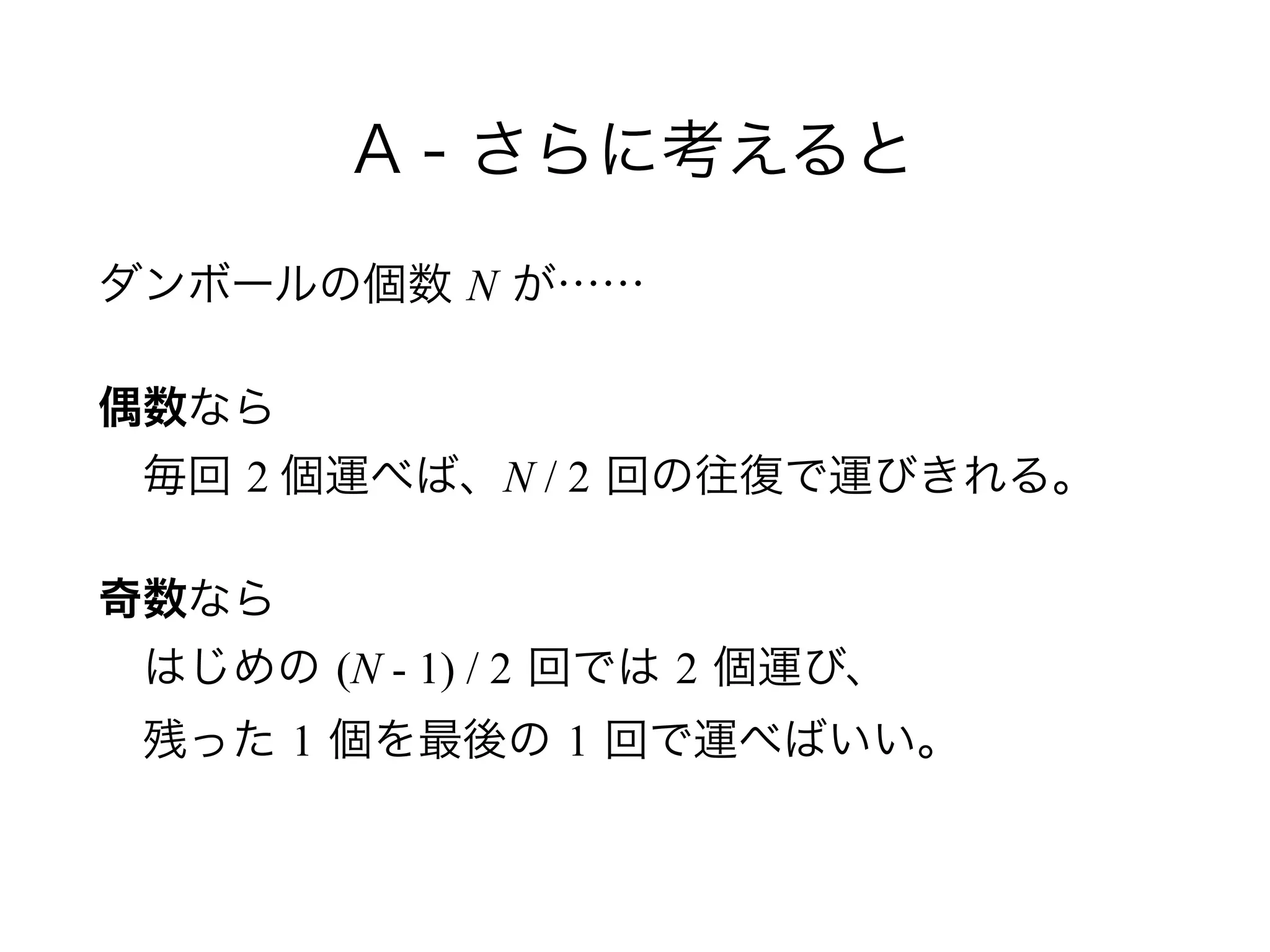A - さらに考えると
ダンボールの個数 N が……
偶数なら 
 毎回 2 個運べば、N / 2 回の往復で運びきれる。
奇数なら 
 はじめの (N - 1) / 2 回では 2 個運び、 
 残った 1 個を最後の 1 回で運べばいい。
 