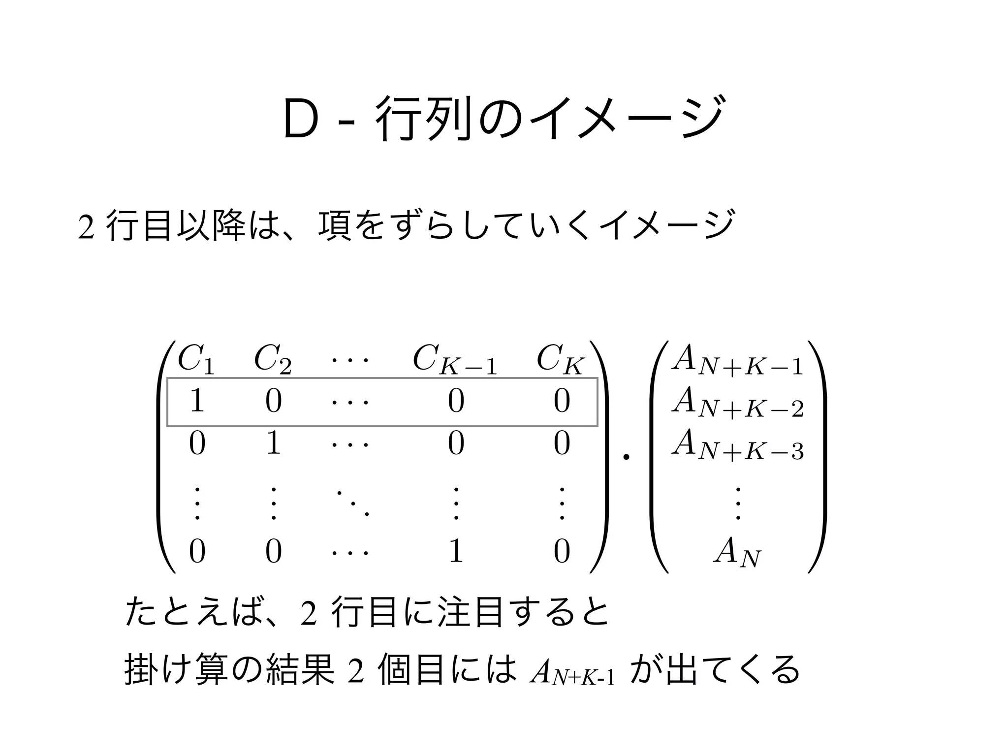 D - 行列のイメージ
2 行目以降は、項をずらしていくイメージ
0
B
B
B
B
B
@
AN+K 1
AN+K 2
AN+K 3
...
AN
1
C
C
C
C
C
A
0
B
B
B
B
B
@
C1 C2 · · · CK 1 CK
1 0 · · · 0 0
0 1 · · · 0 0
...
...
...
...
...
0 0 · · · 1 0
1
C
C
C
C
C
A
・
たとえば、2 行目に注目すると 
掛け算の結果 2 個目には AN+K-1 が出てくる
 