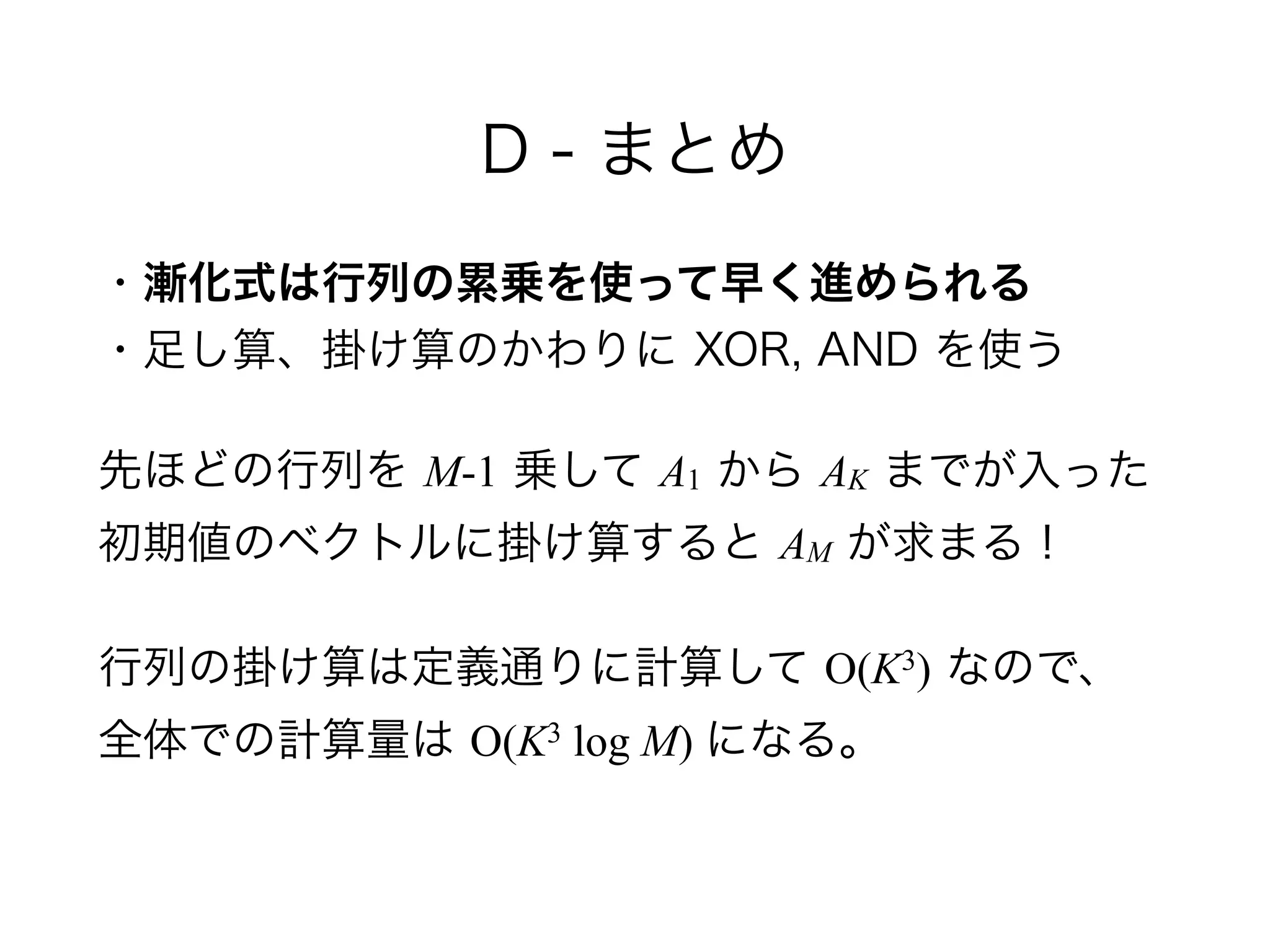 D - まとめ
・漸化式は行列の累乗を使って早く進められる 
・足し算、掛け算のかわりに XOR, AND を使う
先ほどの行列を M-1 乗して A1 から AK までが入った 
初期値のベクトルに掛け算すると AM が求まる！
行列の掛け算は定義通りに計算して O(K3) なので、 
全体での計算量は O(K3 log M) になる。
 