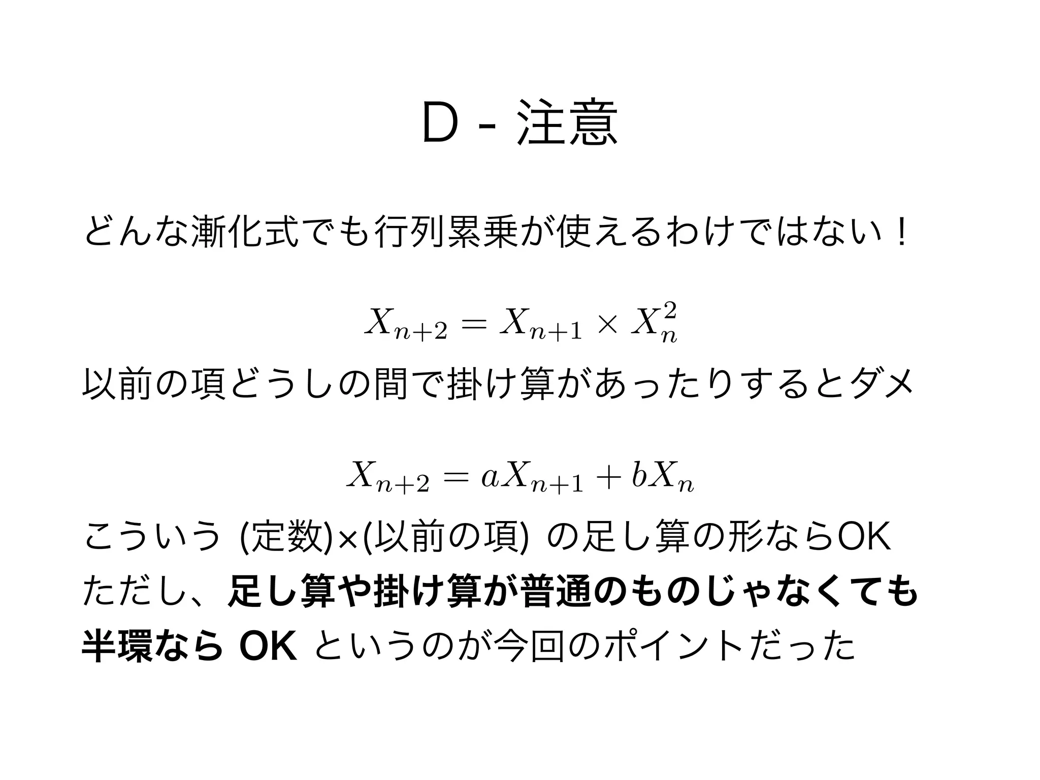 D - 注意
どんな漸化式でも行列累乗が使えるわけではない！
 
以前の項どうしの間で掛け算があったりするとダメ
 
こういう (定数) (以前の項) の足し算の形ならOK 
ただし、足し算や掛け算が普通のものじゃなくても 
半環なら OK というのが今回のポイントだった
Xn+2 = Xn+1 ⇥ X2
n
Xn+2 = aXn+1 + bXn
 