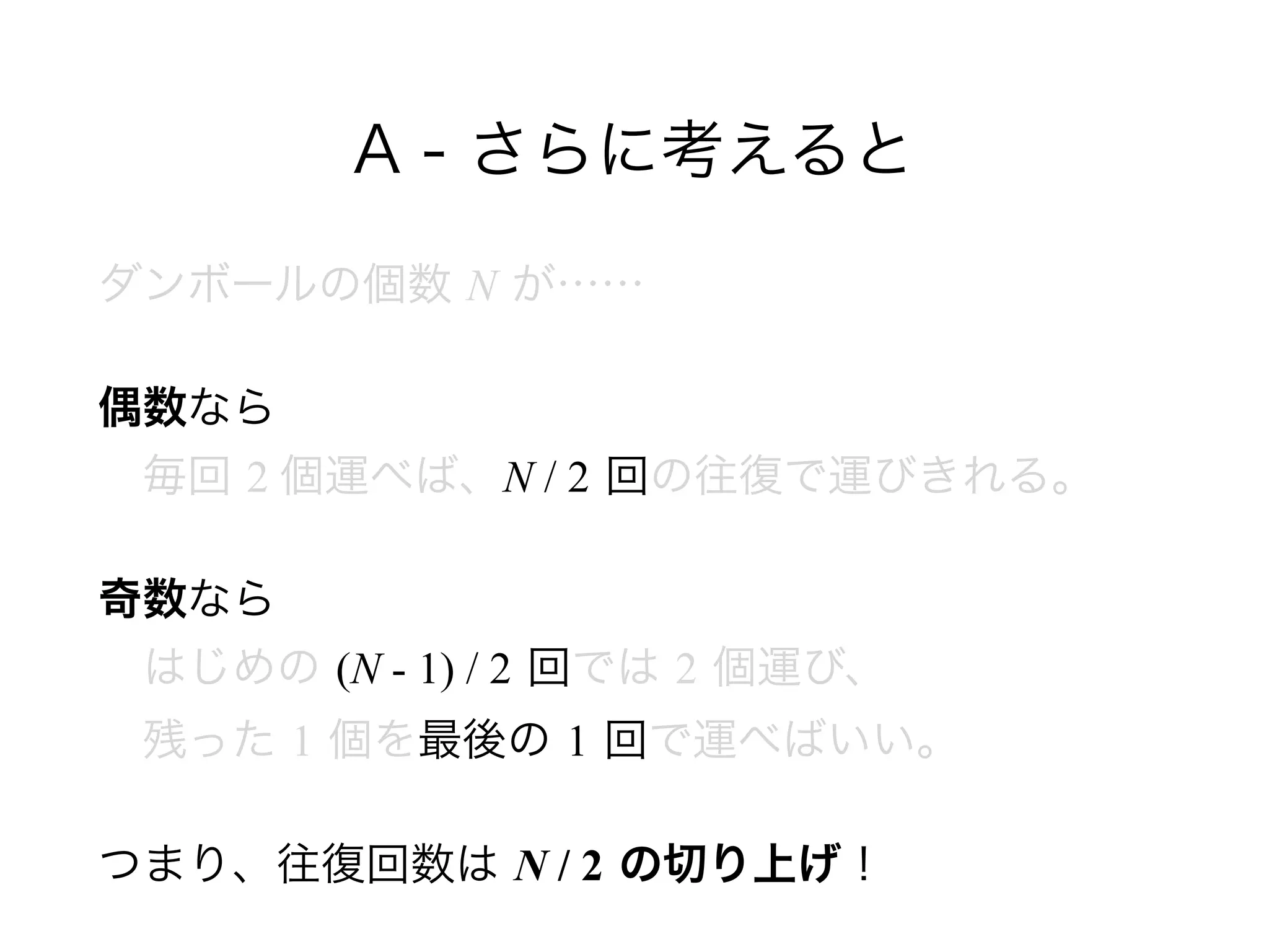 A - さらに考えると
ダンボールの個数 N が……
偶数なら 
 毎回 2 個運べば、N / 2 回の往復で運びきれる。
奇数なら 
 はじめの (N - 1) / 2 回では 2 個運び、 
 残った 1 個を最後の 1 回で運べばいい。
つまり、往復回数は N / 2 の切り上げ！
 