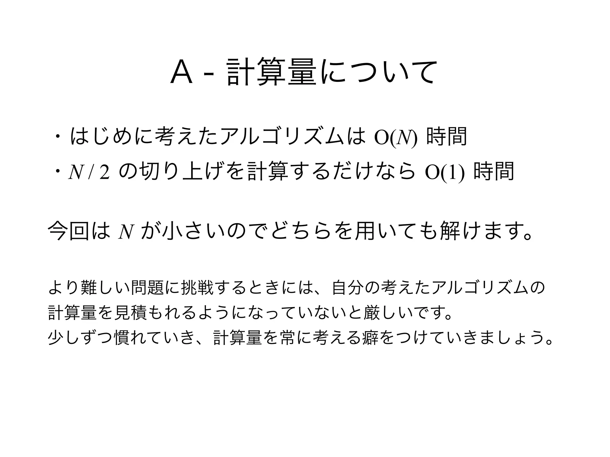 A - 計算量について
・はじめに考えたアルゴリズムは O(N) 時間 
・N / 2 の切り上げを計算するだけなら O(1) 時間
今回は N が小さいのでどちらを用いても解けます。 
 
より難しい問題に挑戦するときには、自分の考えたアルゴリズムの 
計算量を見積もれるようになっていないと厳しいです。 
少しずつ慣れていき、計算量を常に考える癖をつけていきましょう。
 