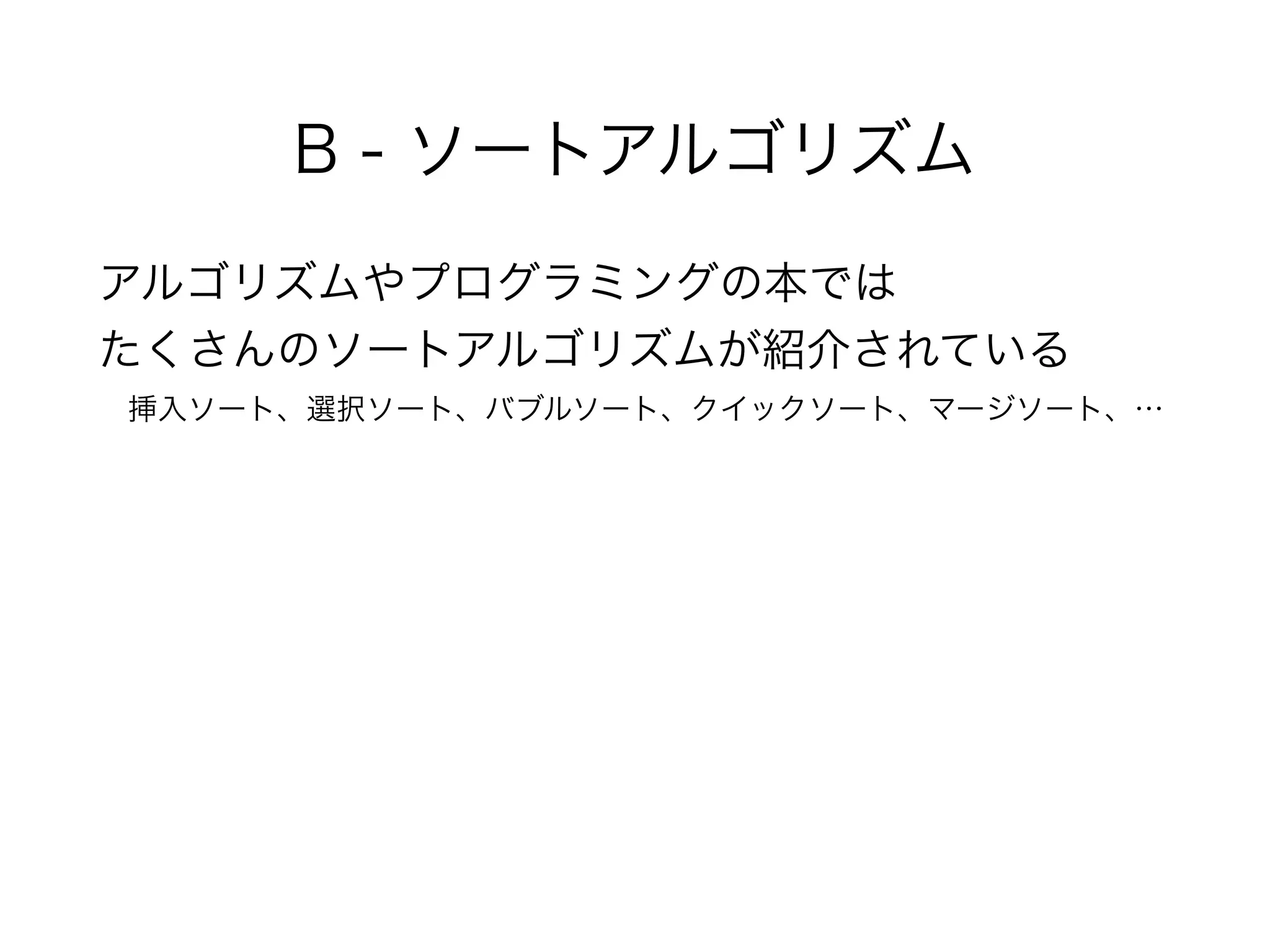 B - ソートアルゴリズム
アルゴリズムやプログラミングの本では 
たくさんのソートアルゴリズムが紹介されている 
 挿入ソート、選択ソート、バブルソート、クイックソート、マージソート、…
 