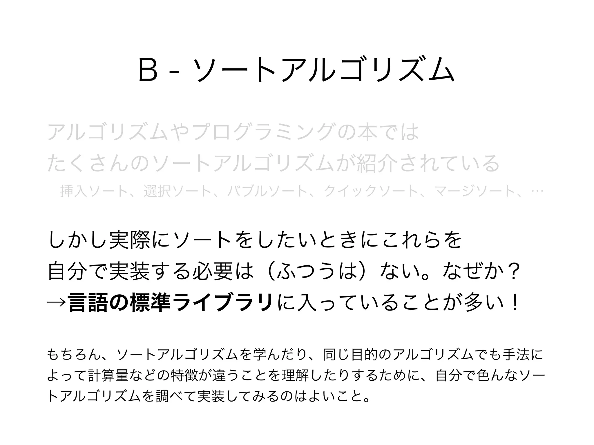 B - ソートアルゴリズム
アルゴリズムやプログラミングの本では 
たくさんのソートアルゴリズムが紹介されている 
 挿入ソート、選択ソート、バブルソート、クイックソート、マージソート、…
しかし実際にソートをしたいときにこれらを 
自分で実装する必要は（ふつうは）ない。なぜか？ 
→言語の標準ライブラリに入っていることが多い！
もちろん、ソートアルゴリズムを学んだり、同じ目的のアルゴリズムでも手法に
よって計算量などの特徴が違うことを理解したりするために、自分で色んなソー
トアルゴリズムを調べて実装してみるのはよいこと。
 