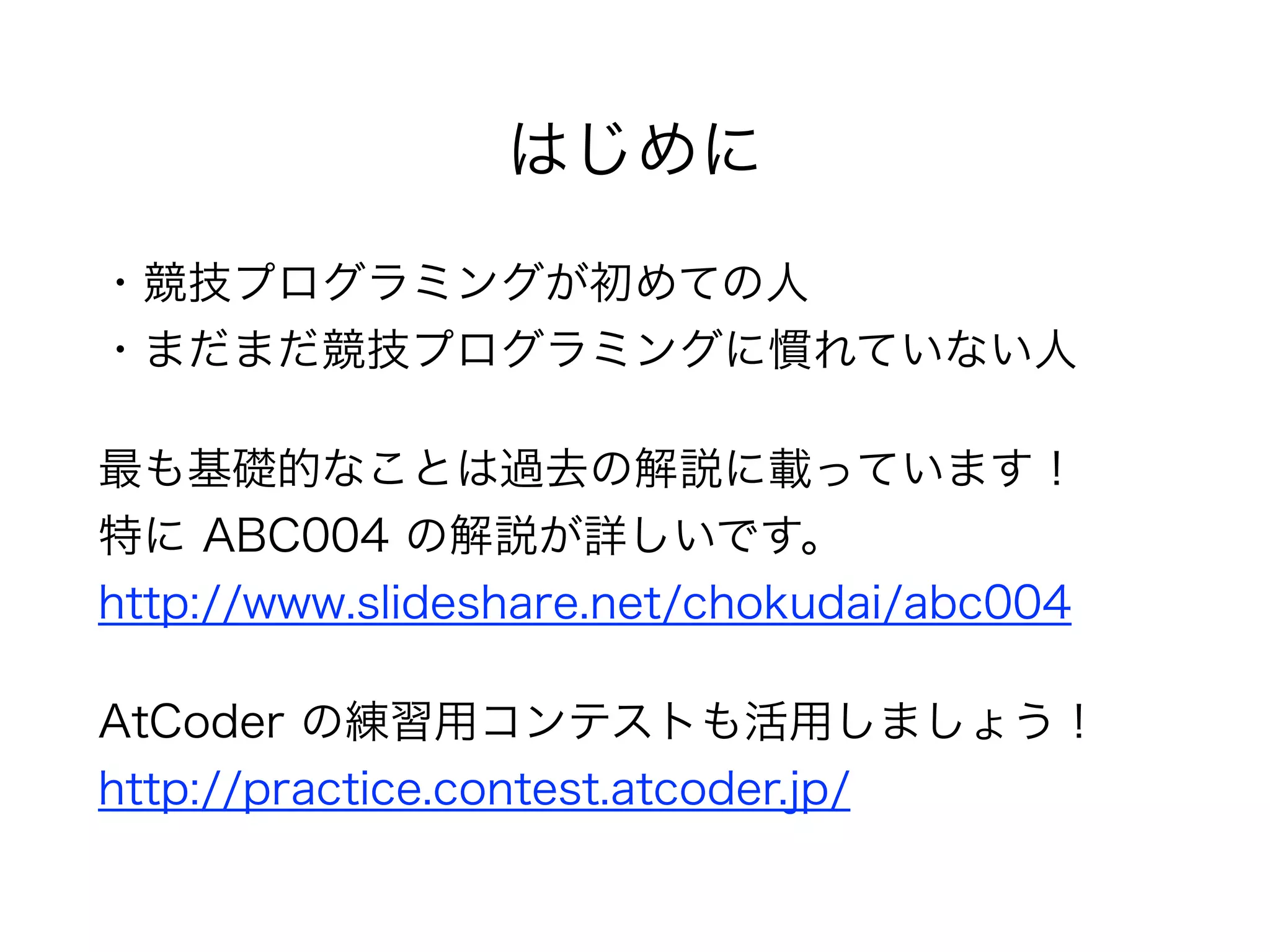はじめに
・競技プログラミングが初めての人 
・まだまだ競技プログラミングに慣れていない人
最も基礎的なことは過去の解説に載っています！ 
特に ABC004 の解説が詳しいです。 
http://www.slideshare.net/chokudai/abc004
AtCoder の練習用コンテストも活用しましょう！ 
http://practice.contest.atcoder.jp/
 