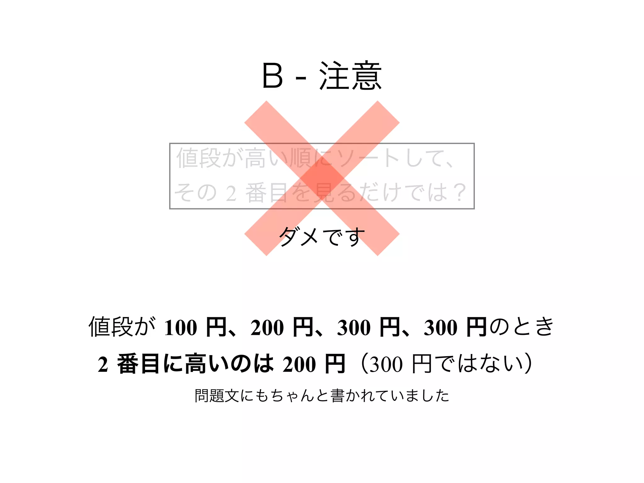 B - 注意
値段が 100 円、200 円、300 円、300 円のとき 
2 番目に高いのは 200 円（300 円ではない） 
問題文にもちゃんと書かれていました
値段が高い順にソートして、 
その 2 番目を見るだけでは？
ダメです
 