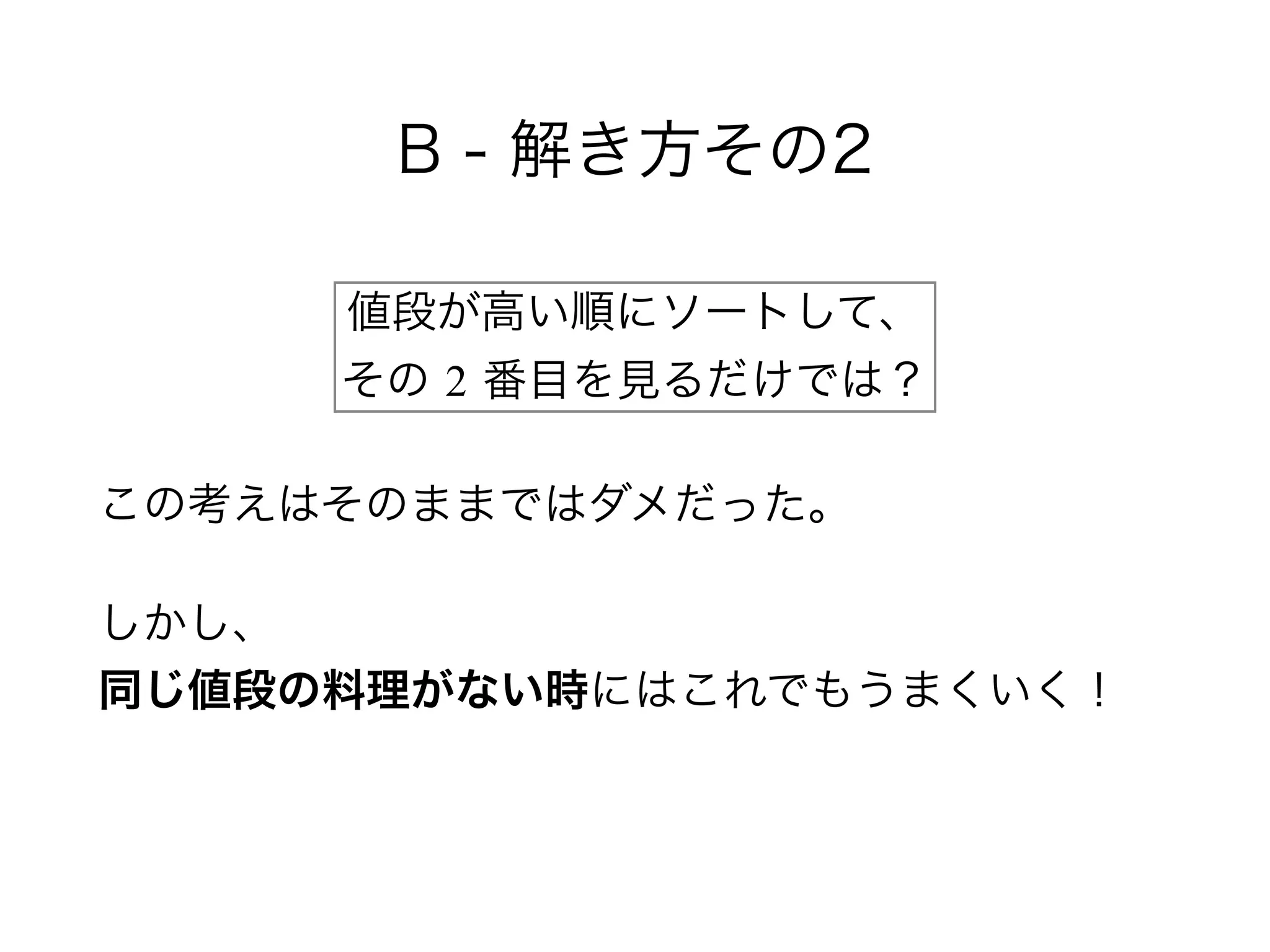 B - 解き方その2
この考えはそのままではダメだった。
しかし、 
同じ値段の料理がない時にはこれでもうまくいく！
値段が高い順にソートして、 
その 2 番目を見るだけでは？
 
