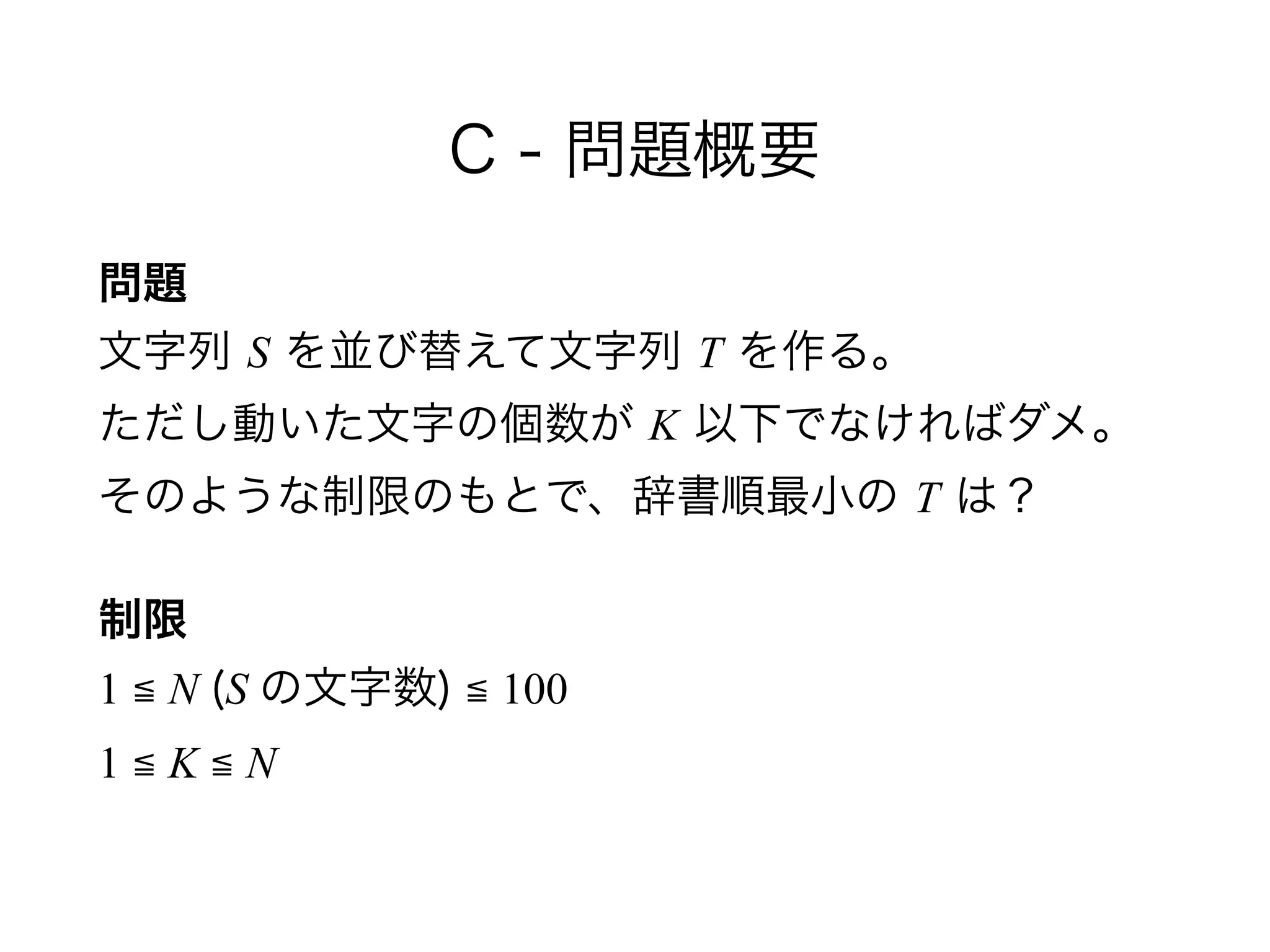 C - 問題概要
問題 
文字列 S を並び替えて文字列 T を作る。 
ただし動いた文字の個数が K 以下でなければダメ。 
そのような制限のもとで、辞書順最小の T は？
制限 
1 ≦ N (S の文字数) ≦ 100 
1 ≦ K ≦ N
 