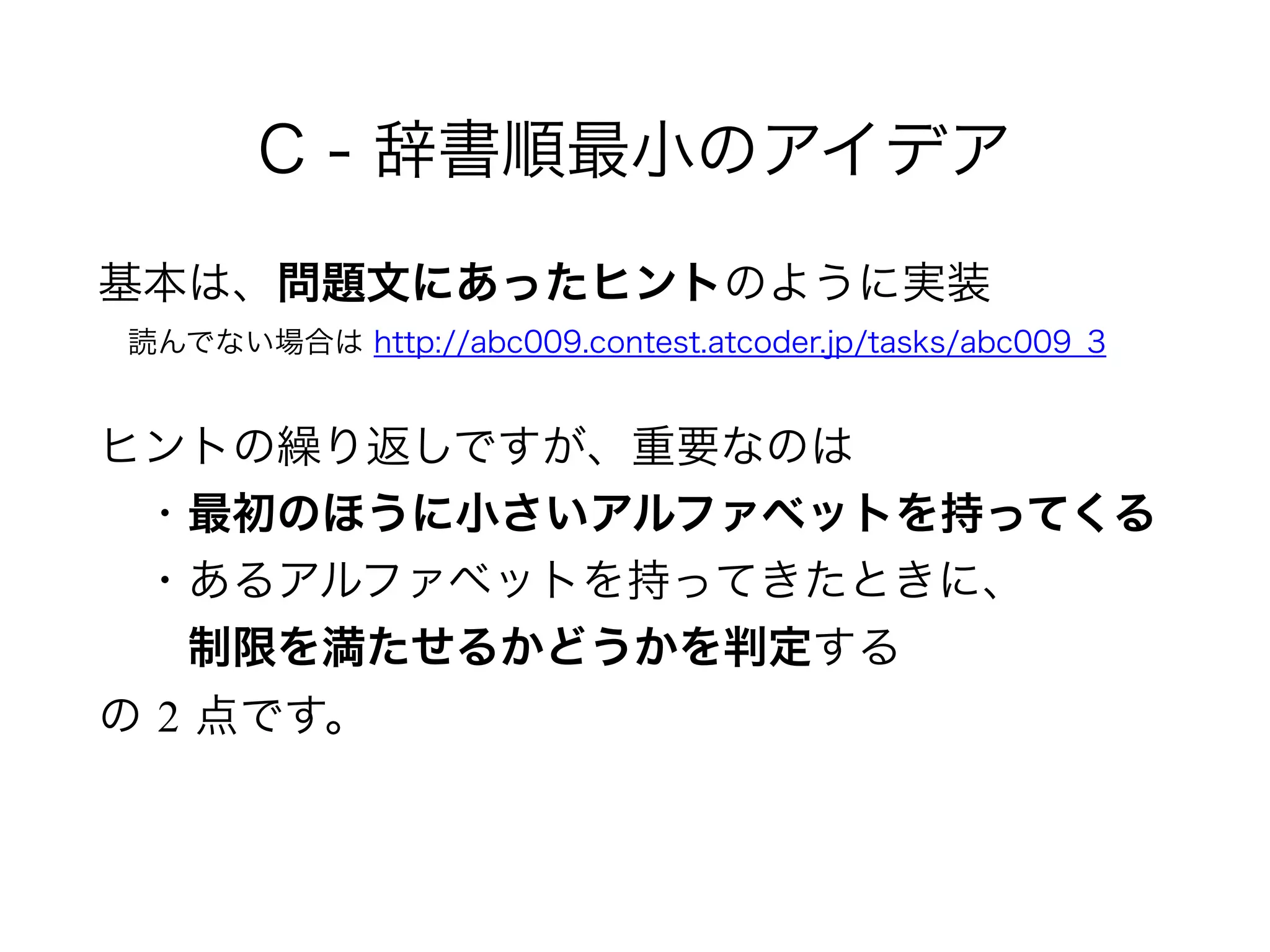 C - 辞書順最小のアイデア
基本は、問題文にあったヒントのように実装 
 読んでない場合は http://abc009.contest.atcoder.jp/tasks/abc009_3
ヒントの繰り返しですが、重要なのは 
 ・最初のほうに小さいアルファベットを持ってくる 
 ・あるアルファベットを持ってきたときに、 
  制限を満たせるかどうかを判定する 
の 2 点です。
 