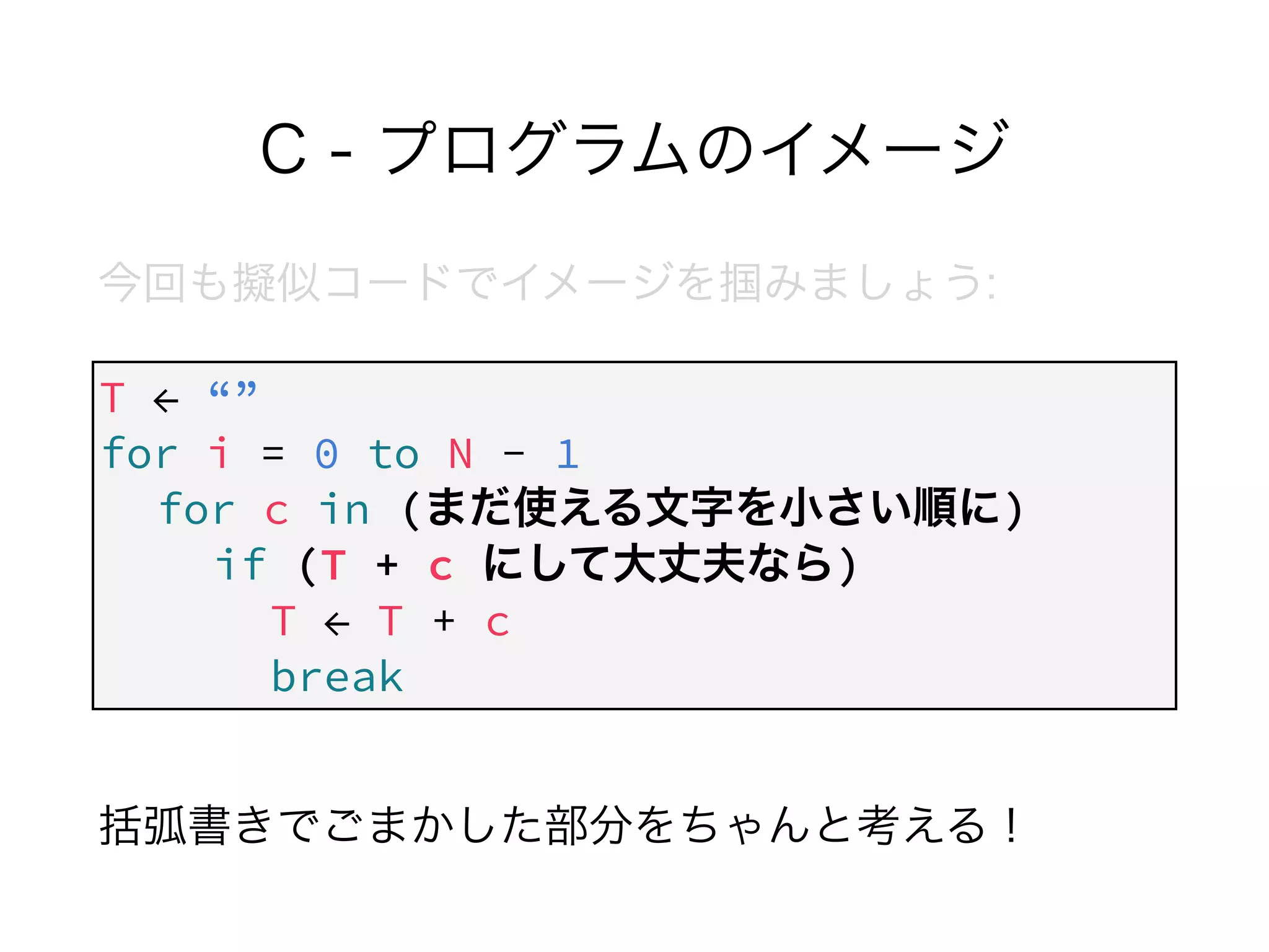 C - プログラムのイメージ
今回も擬似コードでイメージを掴みましょう:
!
!
!
 
括弧書きでごまかした部分をちゃんと考える！
T ← “”
for i = 0 to N - 1
for c in (まだ使える文字を小さい順に) 
if (T + c にして大丈夫なら)
T ← T + c
break
 