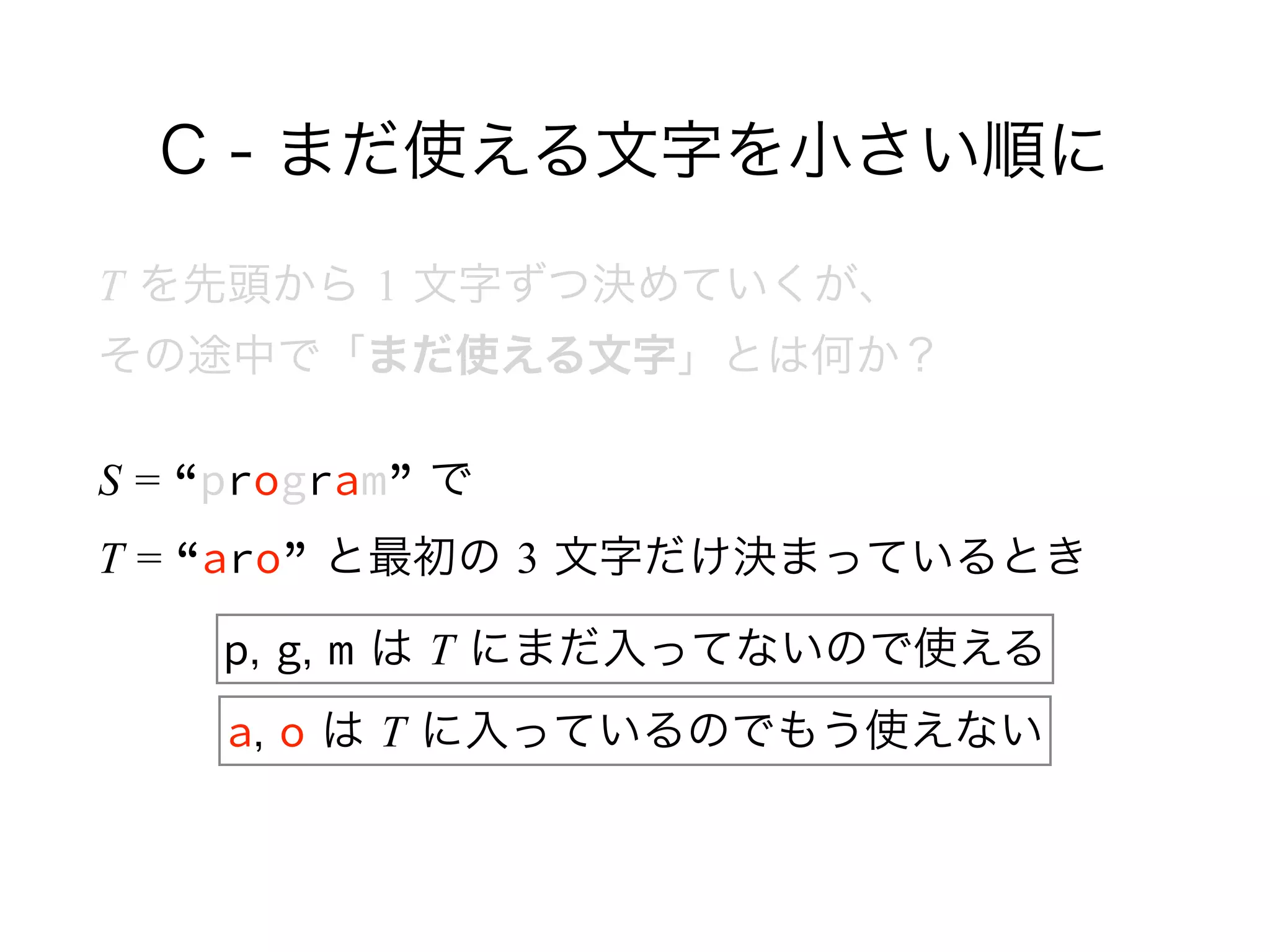 C - まだ使える文字を小さい順に
T を先頭から 1 文字ずつ決めていくが、 
その途中で「まだ使える文字」とは何か？
S = “program” で 
T = “aro” と最初の 3 文字だけ決まっているとき
p, g, m は T にまだ入ってないので使える
a, o は T に入っているのでもう使えない
 