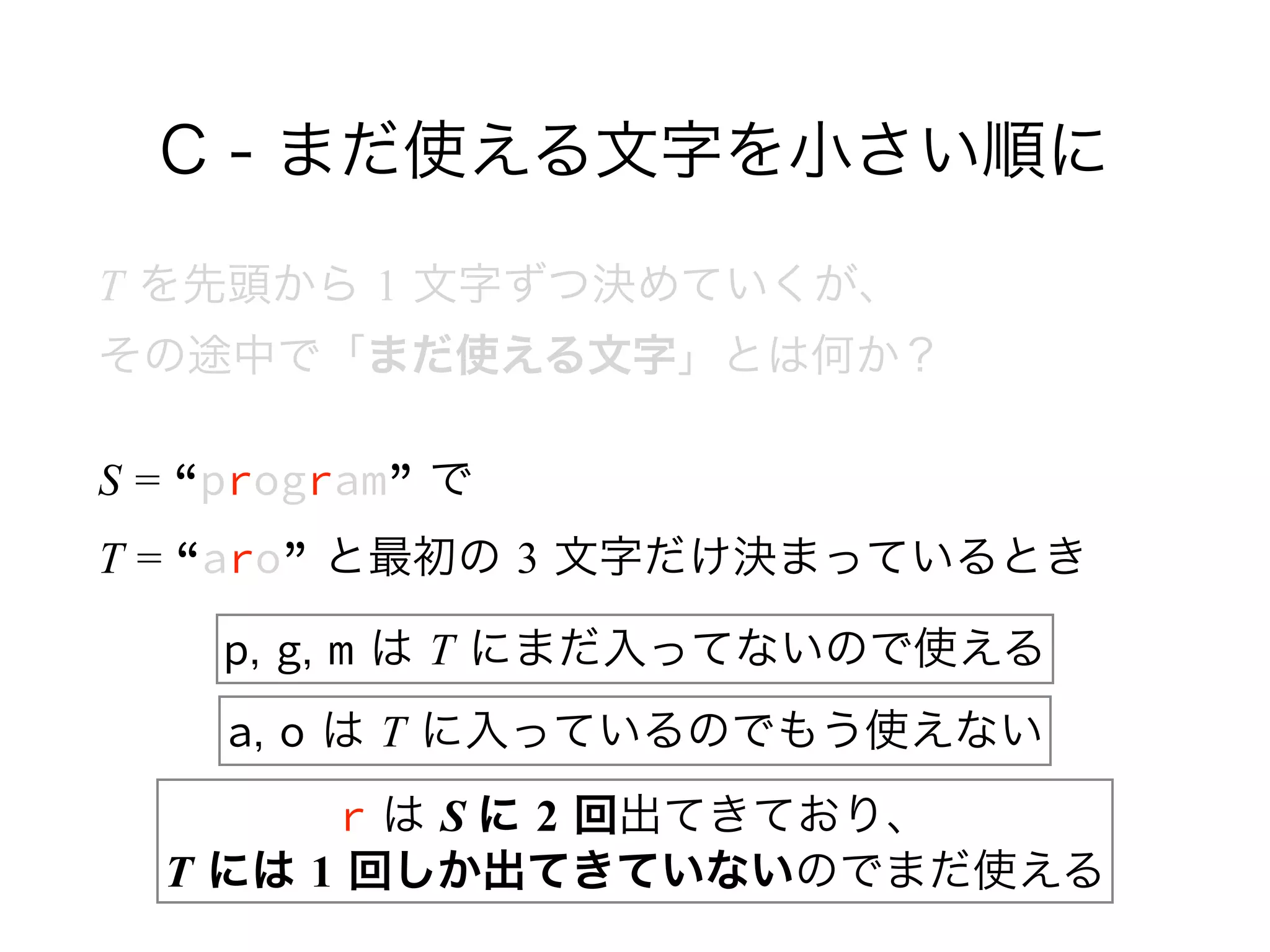 C - まだ使える文字を小さい順に
T を先頭から 1 文字ずつ決めていくが、 
その途中で「まだ使える文字」とは何か？
S = “program” で 
T = “aro” と最初の 3 文字だけ決まっているとき
p, g, m は T にまだ入ってないので使える
a, o は T に入っているのでもう使えない
r は S に 2 回出てきており、 
T には 1 回しか出てきていないのでまだ使える
 