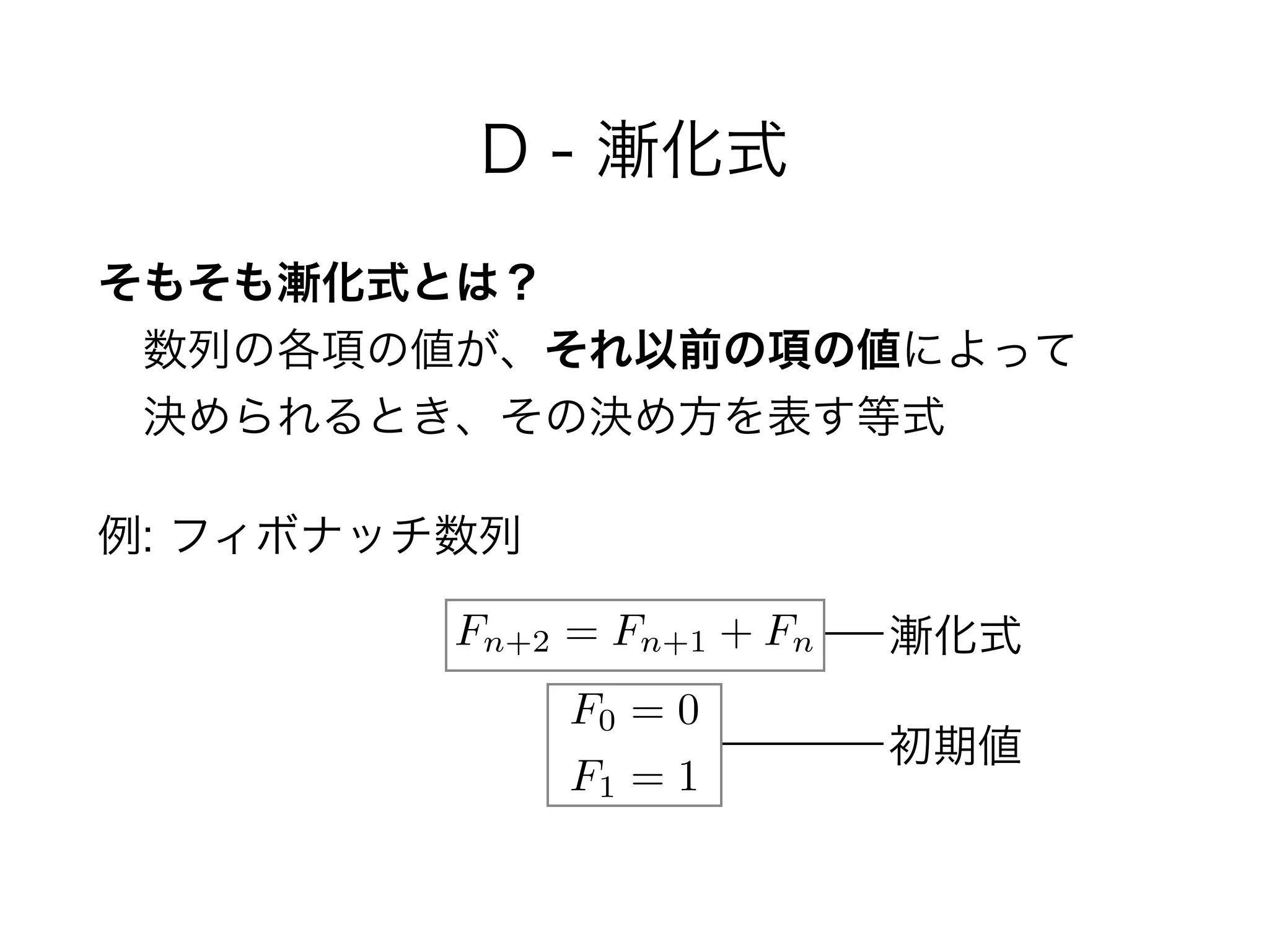 D - 漸化式
そもそも漸化式とは？ 
 数列の各項の値が、それ以前の項の値によって 
 決められるとき、その決め方を表す等式
例: フィボナッチ数列
Fn+2 = Fn+1 + Fn
F0 = 0
F1 = 1
漸化式
初期値
 