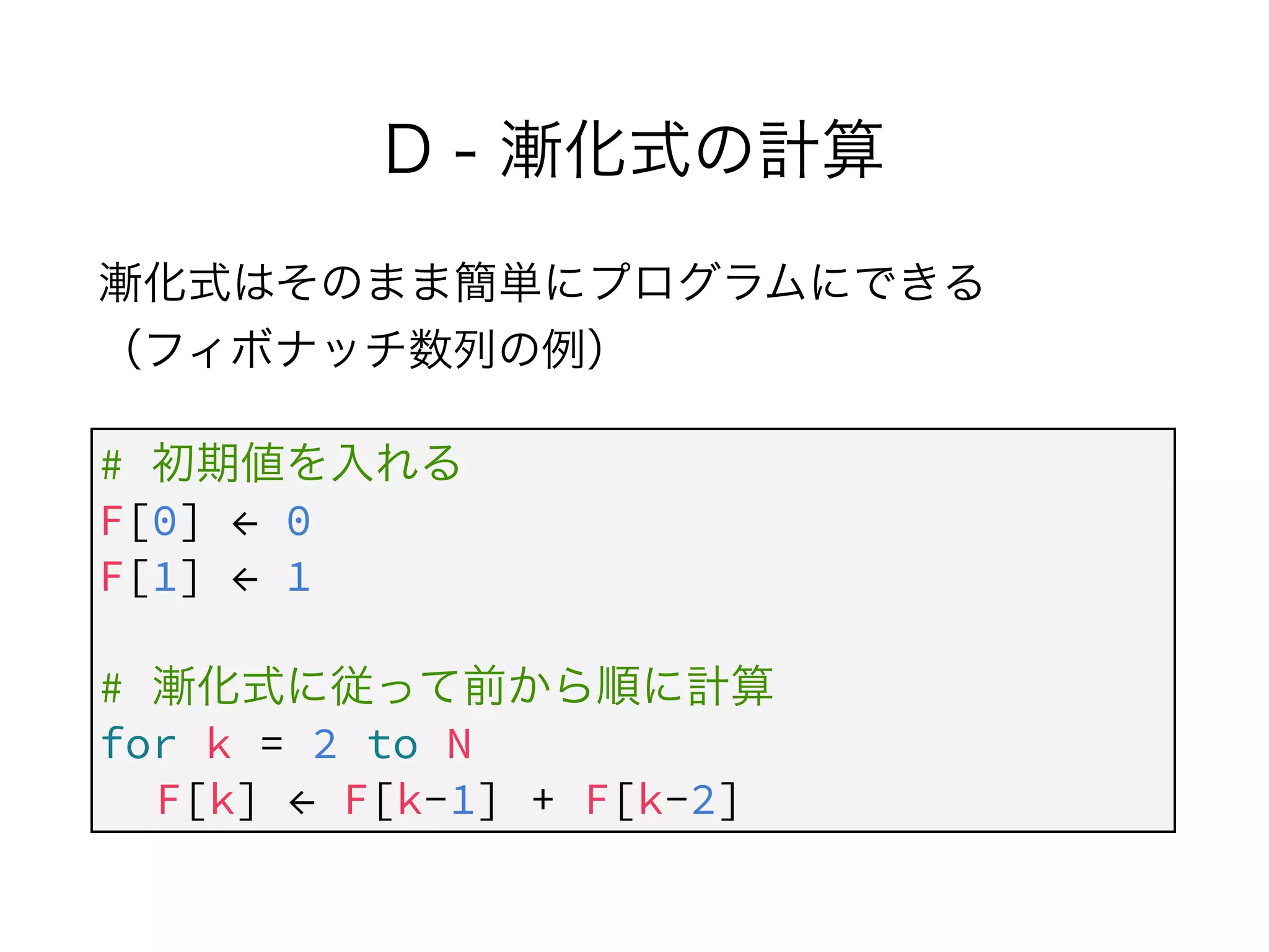 D - 漸化式の計算
漸化式はそのまま簡単にプログラムにできる 
（フィボナッチ数列の例）
# 初期値を入れる
F[0] ← 0
F[1] ← 1
!
# 漸化式に従って前から順に計算
for k = 2 to N
F[k] ← F[k-1] + F[k-2]
 