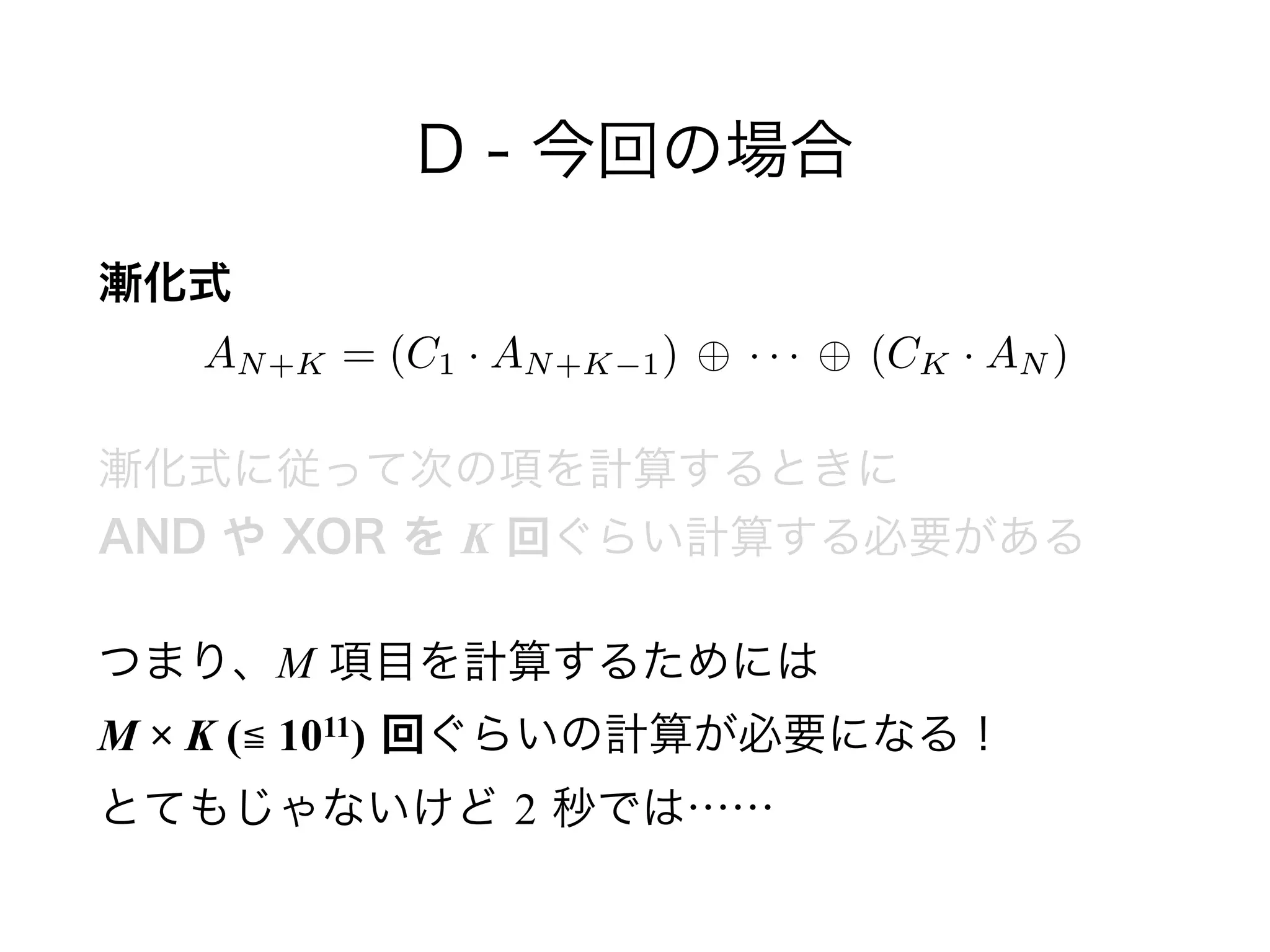 D - 今回の場合
漸化式 
漸化式に従って次の項を計算するときに 
AND や XOR を K 回ぐらい計算する必要がある
つまり、M 項目を計算するためには 
M × K (≦ 1011) 回ぐらいの計算が必要になる！ 
とてもじゃないけど 2 秒では……
AN+K = (C1 · AN+K 1) · · · (CK · AN )
 