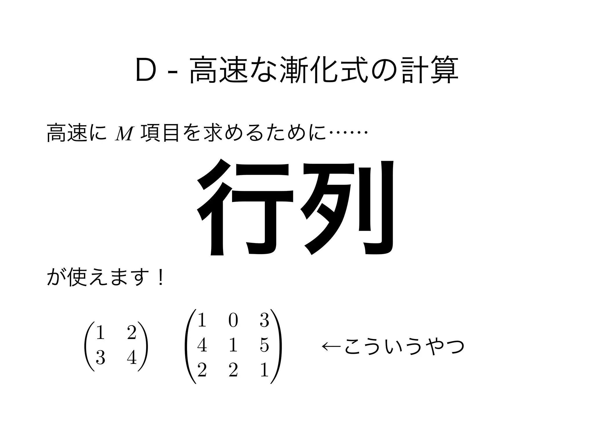 D - 高速な漸化式の計算
高速に M 項目を求めるために……
!
 
が使えます！
行列
✓
1 2
3 4
◆
0
@
1 0 3
4 1 5
2 2 1
1
A ←こういうやつ
 
