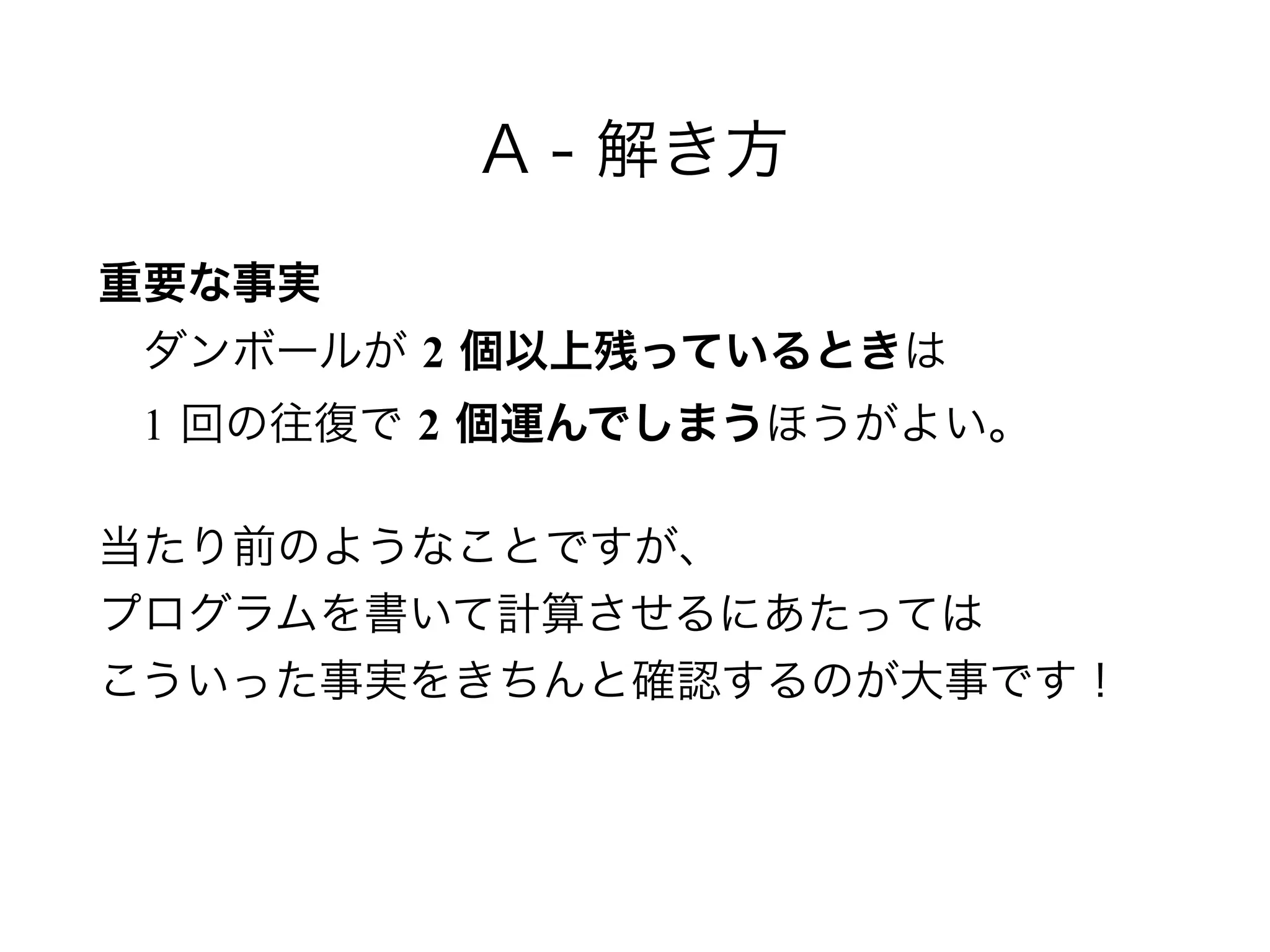 A - 解き方
重要な事実 
 ダンボールが 2 個以上残っているときは 
 1 回の往復で 2 個運んでしまうほうがよい。
当たり前のようなことですが、 
プログラムを書いて計算させるにあたっては 
こういった事実をきちんと確認するのが大事です！
 
