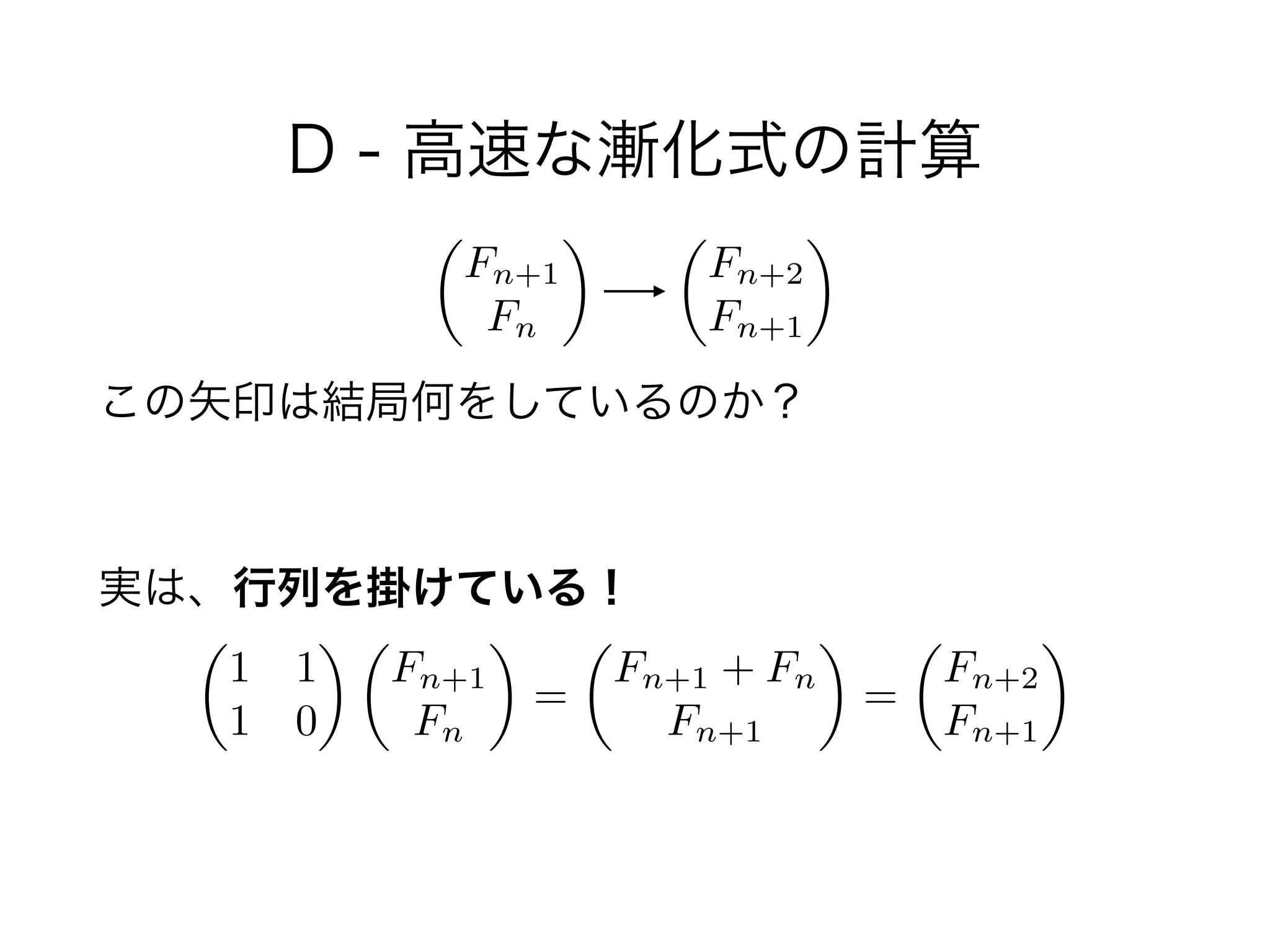 D - 高速な漸化式の計算
!
この矢印は結局何をしているのか？
 
実は、行列を掛けている！
✓
1 1
1 0
◆ ✓
Fn+1
Fn
◆
=
✓
Fn+1 + Fn
Fn+1
◆
=
✓
Fn+2
Fn+1
◆
✓
Fn+1
Fn
◆ ✓
Fn+2
Fn+1
◆
 