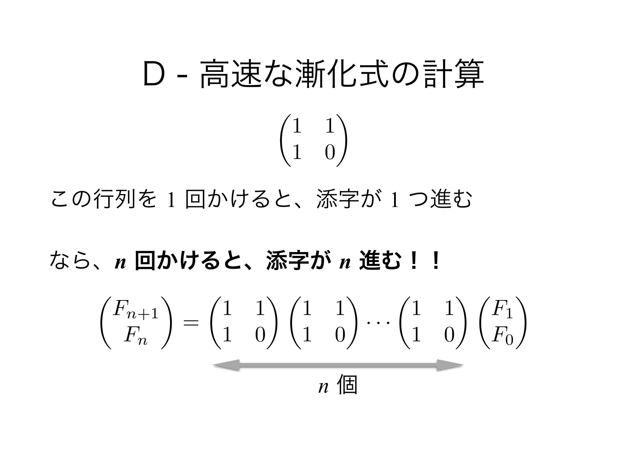 D - 高速な漸化式の計算
!
この行列を 1 回かけると、添字が 1 つ進む
なら、n 回かけると、添字が n 進む！！
✓
1 1
1 0
◆
✓
Fn+1
Fn
◆
=
✓
1 1
1 0
◆ ✓
1 1
1 0
◆
· · ·
✓
1 1
1 0
◆ ✓
F1
F0
◆
n 個
 