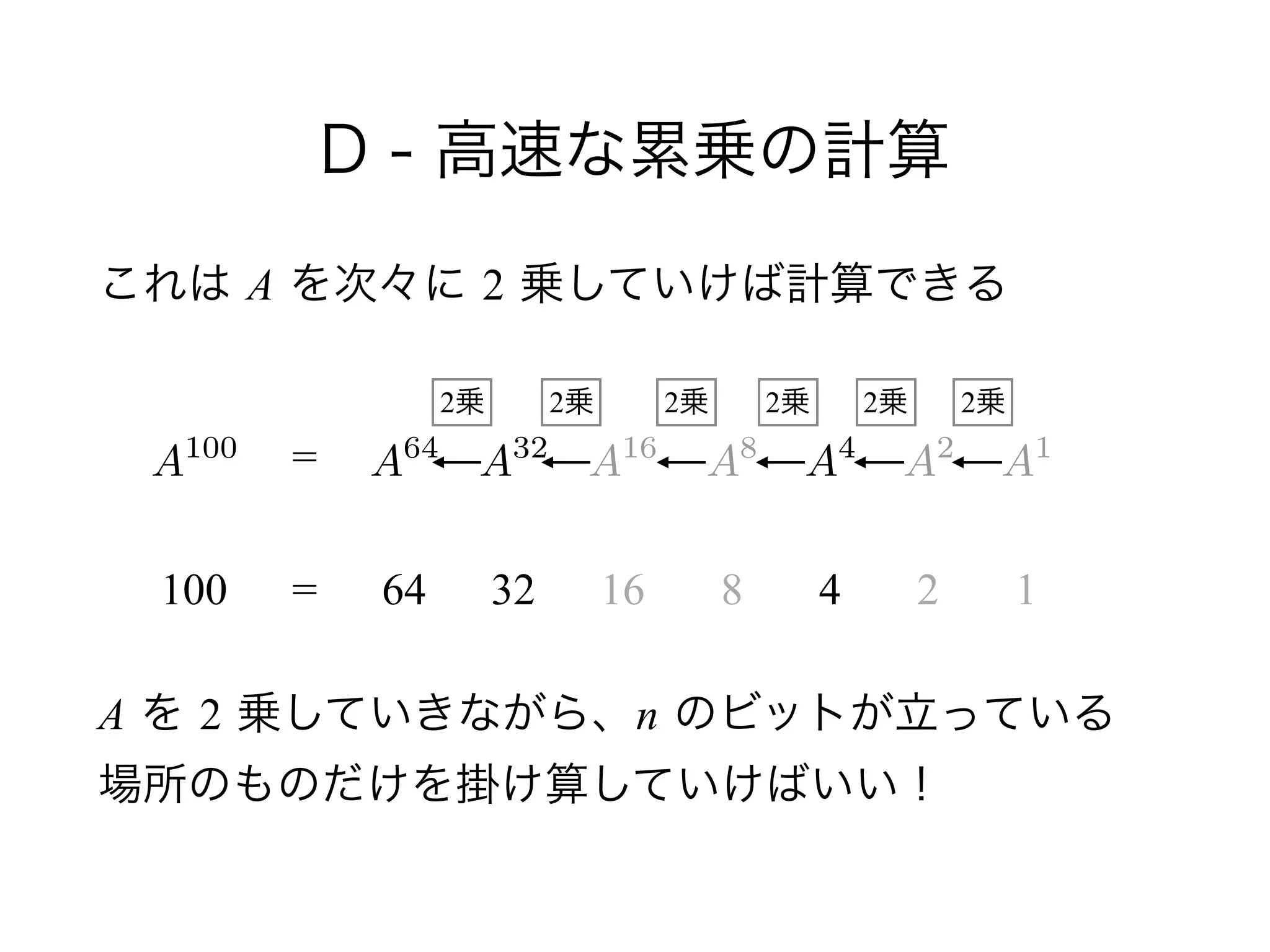 D - 高速な累乗の計算
これは A を次々に 2 乗していけば計算できる
!
!
 
A を 2 乗していきながら、n のビットが立っている 
場所のものだけを掛け算していけばいい！
A100
100
=
= 64 32 16 8 4 2 1
A64
A32
A16
A8
A2
A1
A4
2乗2乗2乗2乗2乗2乗
 